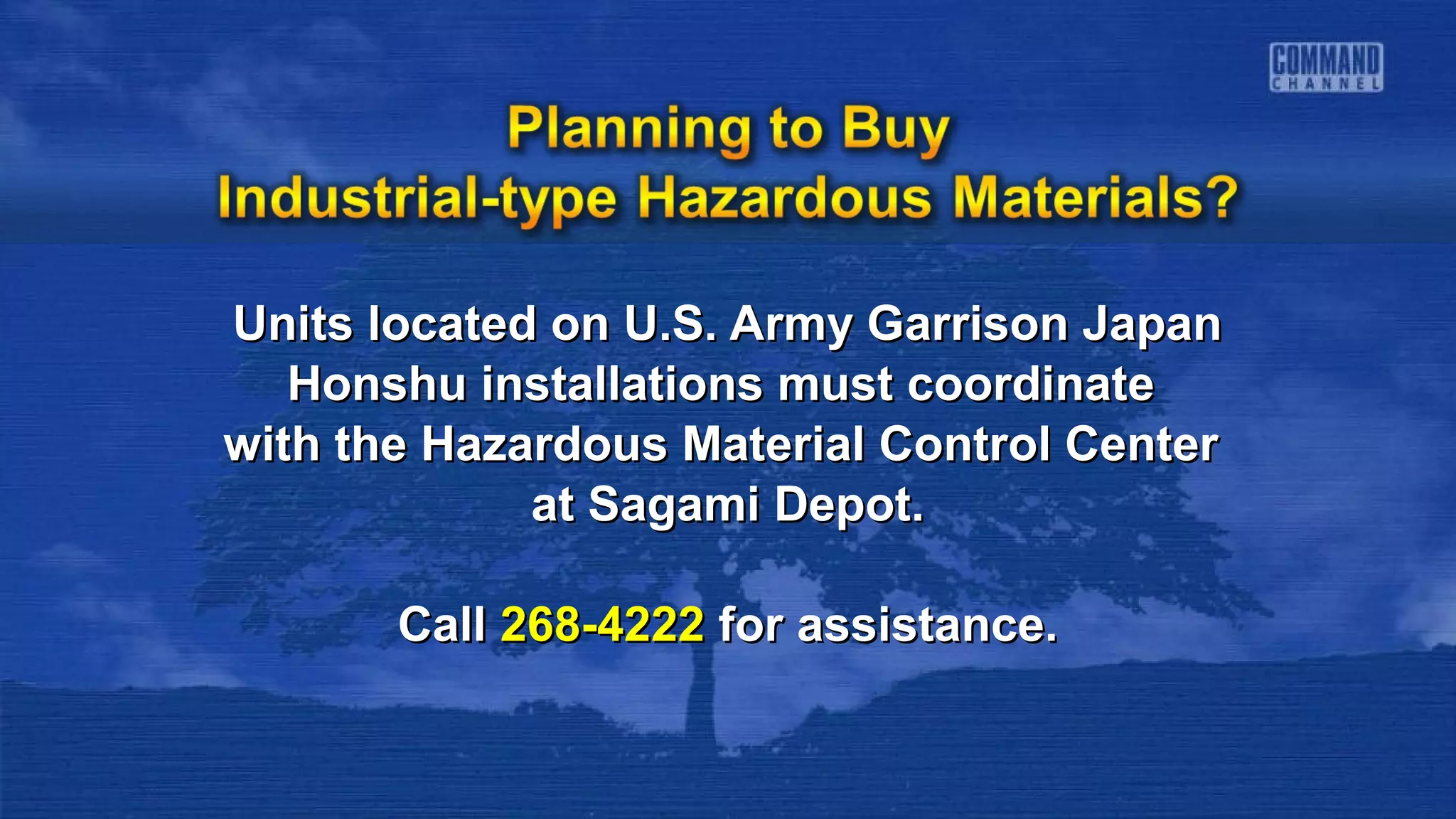 Units located on U.S. Army Garrison JapanUnits located on U.S. Army Garrison Japan
Honshu installations must coordinateHonshu installations must coordinate
with the Hazardous Material Control Centerwith the Hazardous Material Control Center
at Sagami Depot.at Sagami Depot.
CallCall 268-4222268-4222 for assistance.for assistance.
 