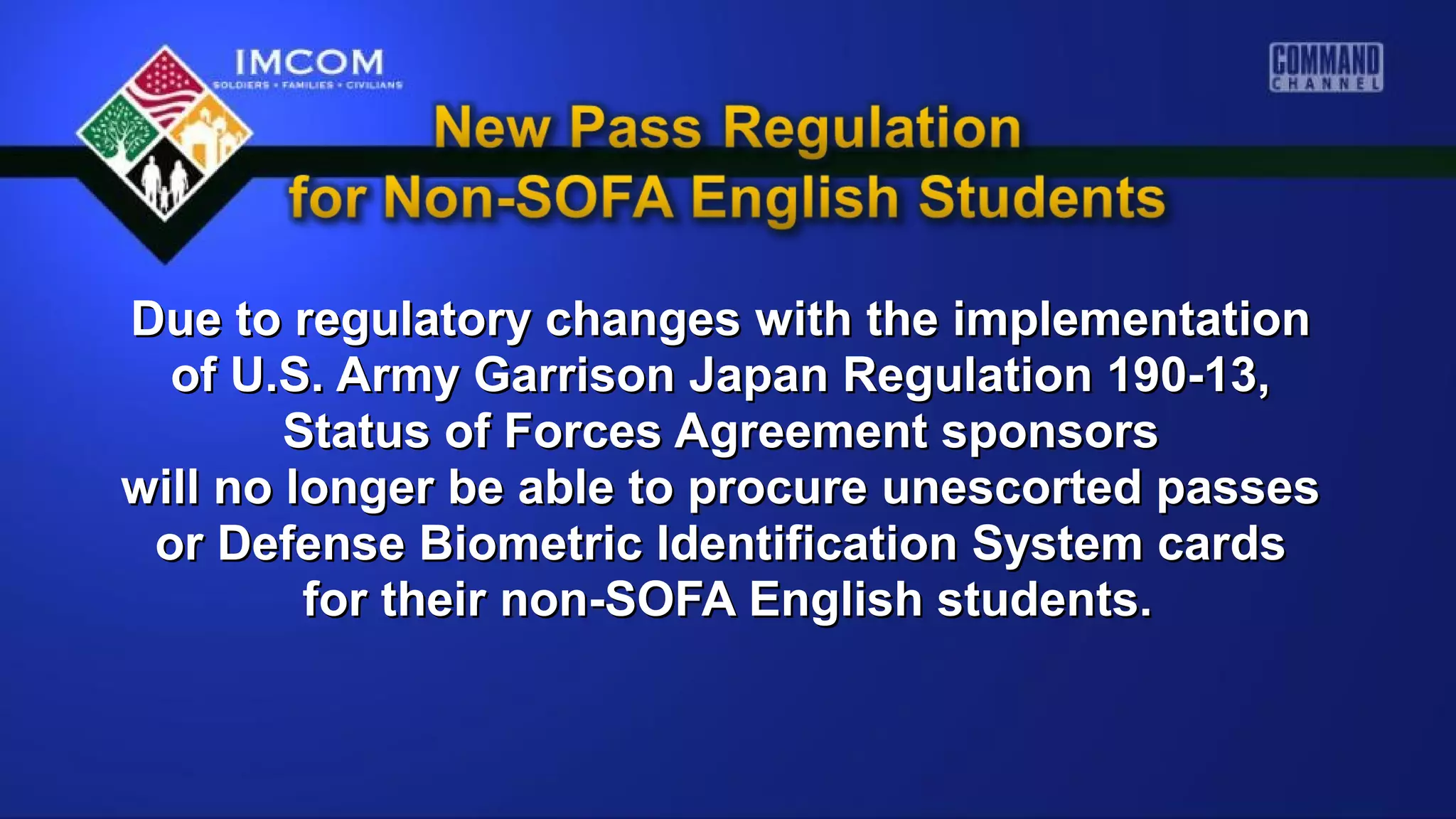 Due to regulatory changes with the implementationDue to regulatory changes with the implementation
of U.S. Army Garrison Japan Regulation 190-13,of U.S. Army Garrison Japan Regulation 190-13,
Status of Forces Agreement sponsorsStatus of Forces Agreement sponsors
will no longer be able to procure unescorted passeswill no longer be able to procure unescorted passes
or Defense Biometric Identification System cardsor Defense Biometric Identification System cards
for their non-SOFA English students.for their non-SOFA English students.
 