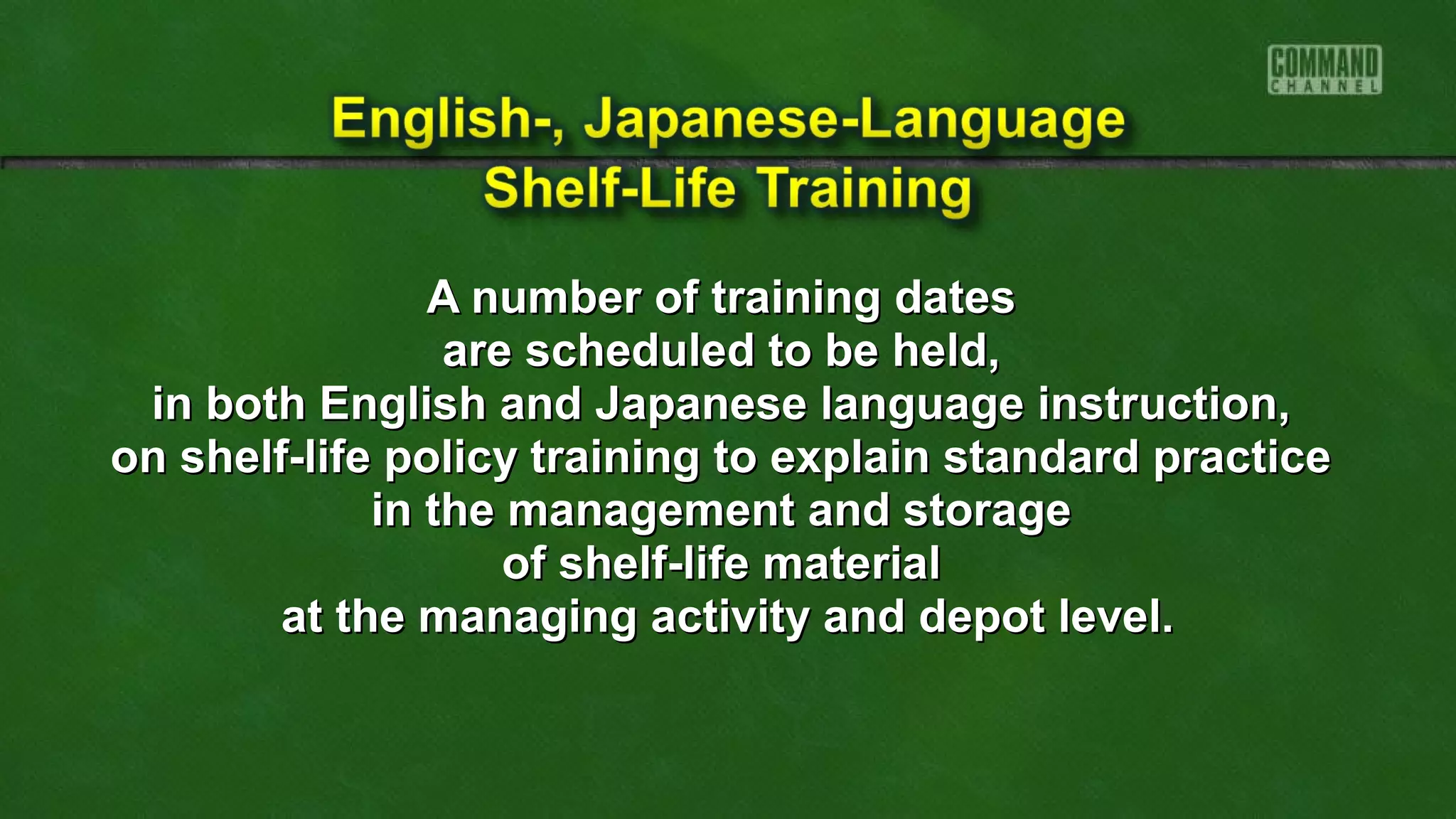 A number of training datesA number of training dates
are scheduled to be held,are scheduled to be held,
in both English and Japanese language instruction,in both English and Japanese language instruction,
on shelf-life policy training to explain standard practiceon shelf-life policy training to explain standard practice
in the management and storagein the management and storage
of shelf-life materialof shelf-life material
at the managing activity and depot level.at the managing activity and depot level.
 