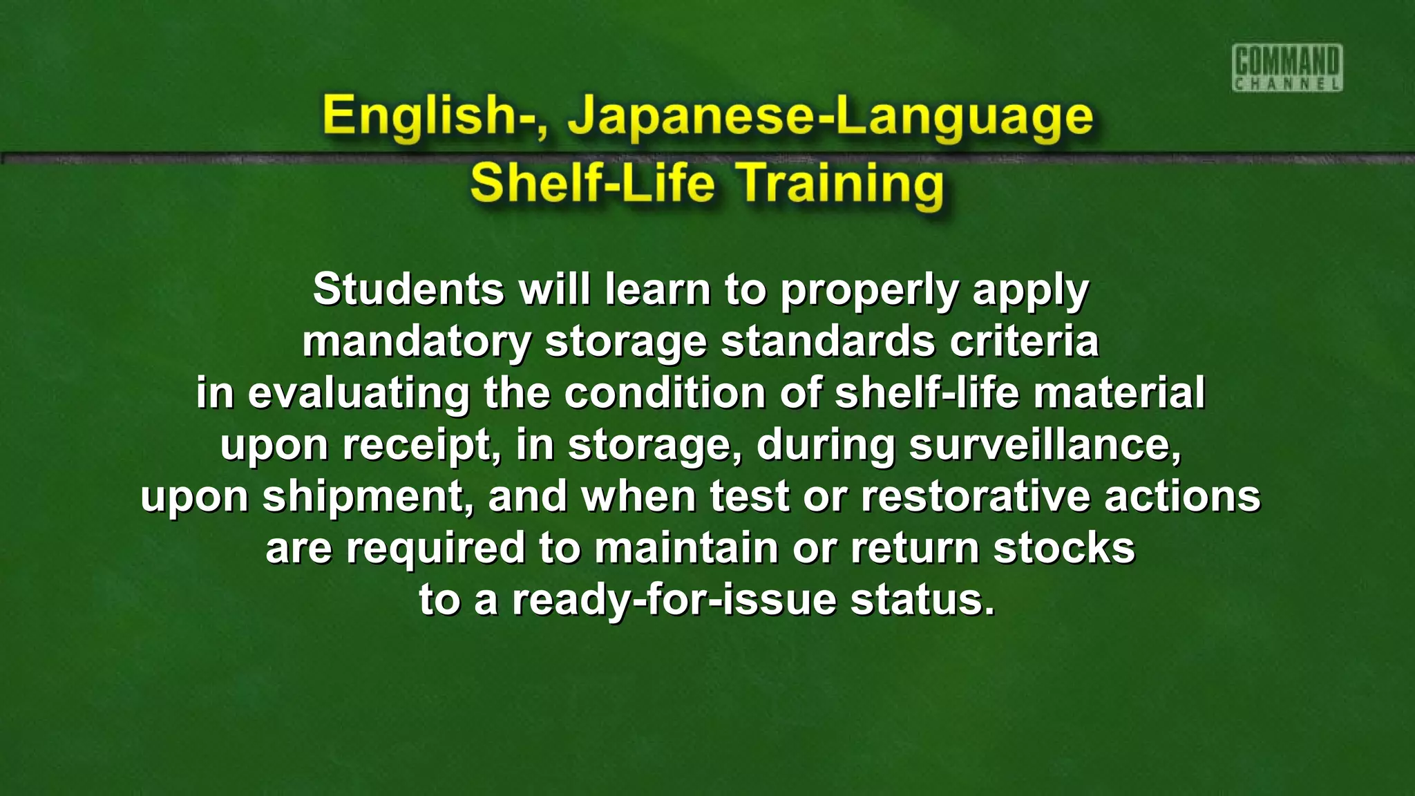 Students will learn to properly applyStudents will learn to properly apply
mandatory storage standards criteriamandatory storage standards criteria
in evaluating the condition of shelf-life materialin evaluating the condition of shelf-life material
upon receipt, in storage, during surveillance,upon receipt, in storage, during surveillance,
upon shipment, and when test or restorative actionsupon shipment, and when test or restorative actions
are required to maintain or return stocksare required to maintain or return stocks
to a ready-for-issue status.to a ready-for-issue status.
 