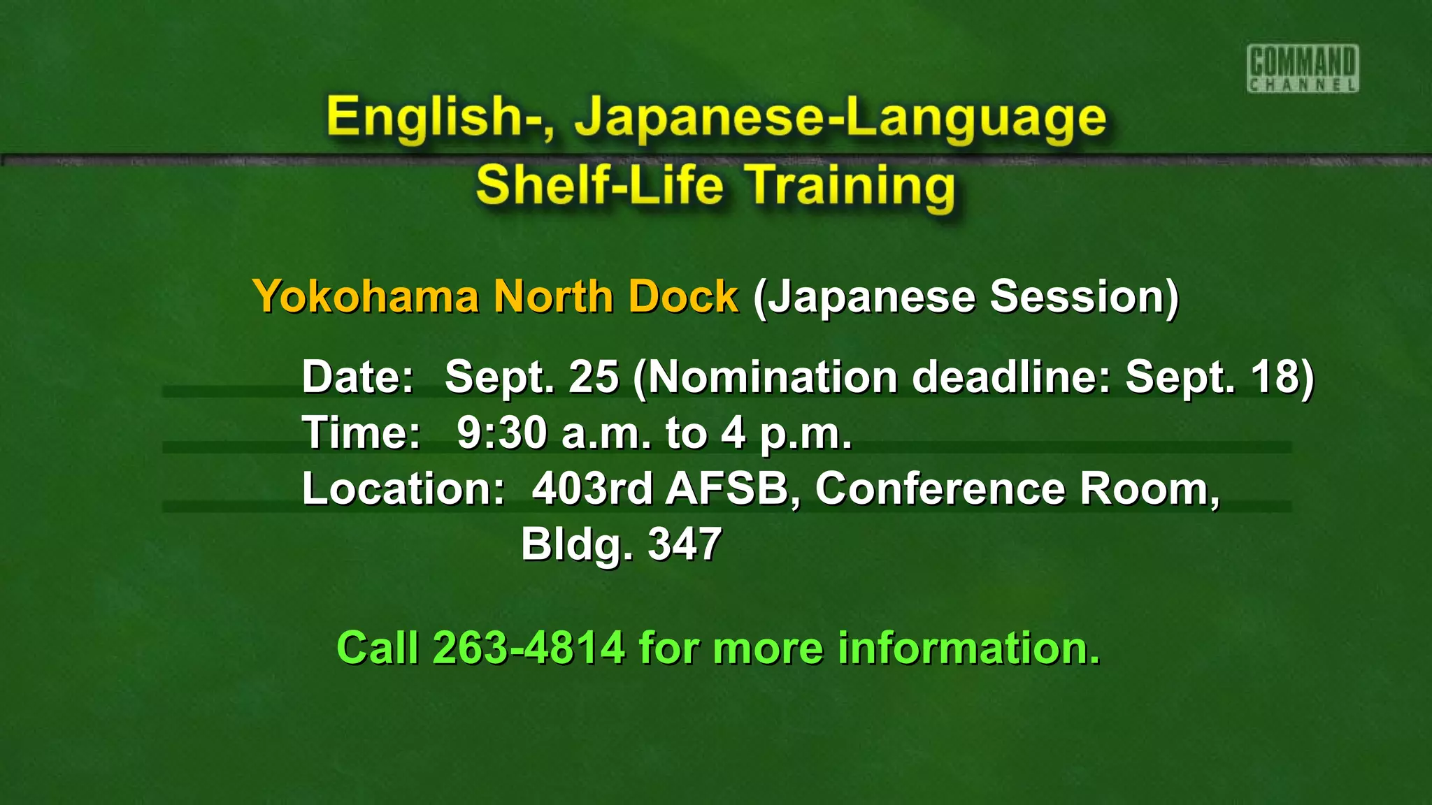 Yokohama North DockYokohama North Dock (Japanese Session)(Japanese Session)
Date:Date: Sept. 25 (Nomination deadline: Sept. 18)Sept. 25 (Nomination deadline: Sept. 18)
Time:Time: 9:30 a.m. to 4 p.m.9:30 a.m. to 4 p.m.
Location: 403rd AFSB, Conference Room,Location: 403rd AFSB, Conference Room,
Bldg. 347Bldg. 347
Call 263-4814 for more information.Call 263-4814 for more information.
 