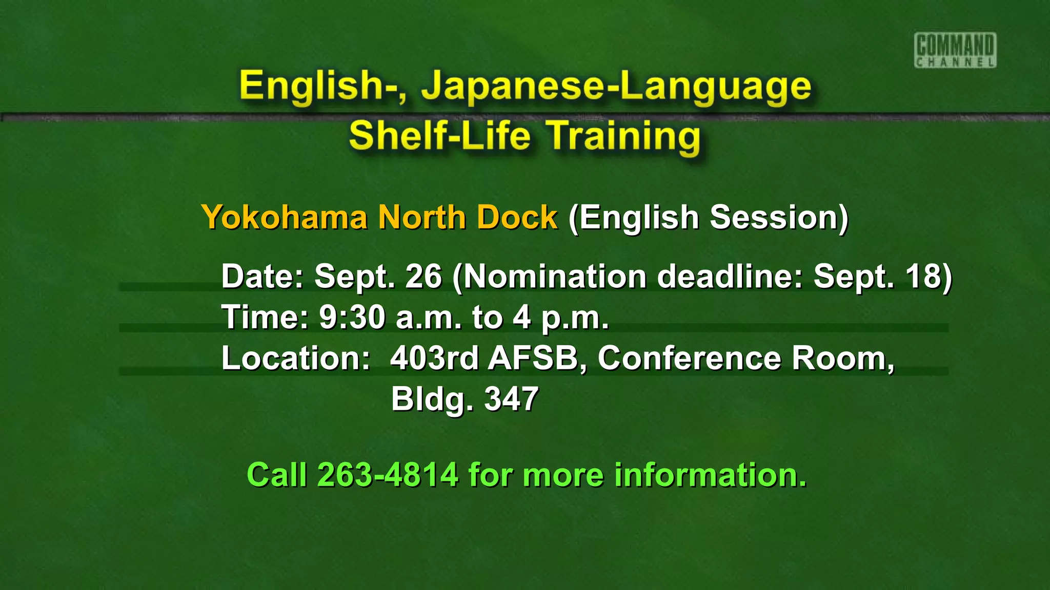 Yokohama North DockYokohama North Dock (English Session)(English Session)
Date: Sept. 26 (Nomination deadline: Sept. 18)Date: Sept. 26 (Nomination deadline: Sept. 18)
Time: 9:30 a.m. to 4 p.m.Time: 9:30 a.m. to 4 p.m.
Location: 403rd AFSB, Conference Room,Location: 403rd AFSB, Conference Room,
Bldg. 347Bldg. 347
Call 263-4814 for more information.Call 263-4814 for more information.
 