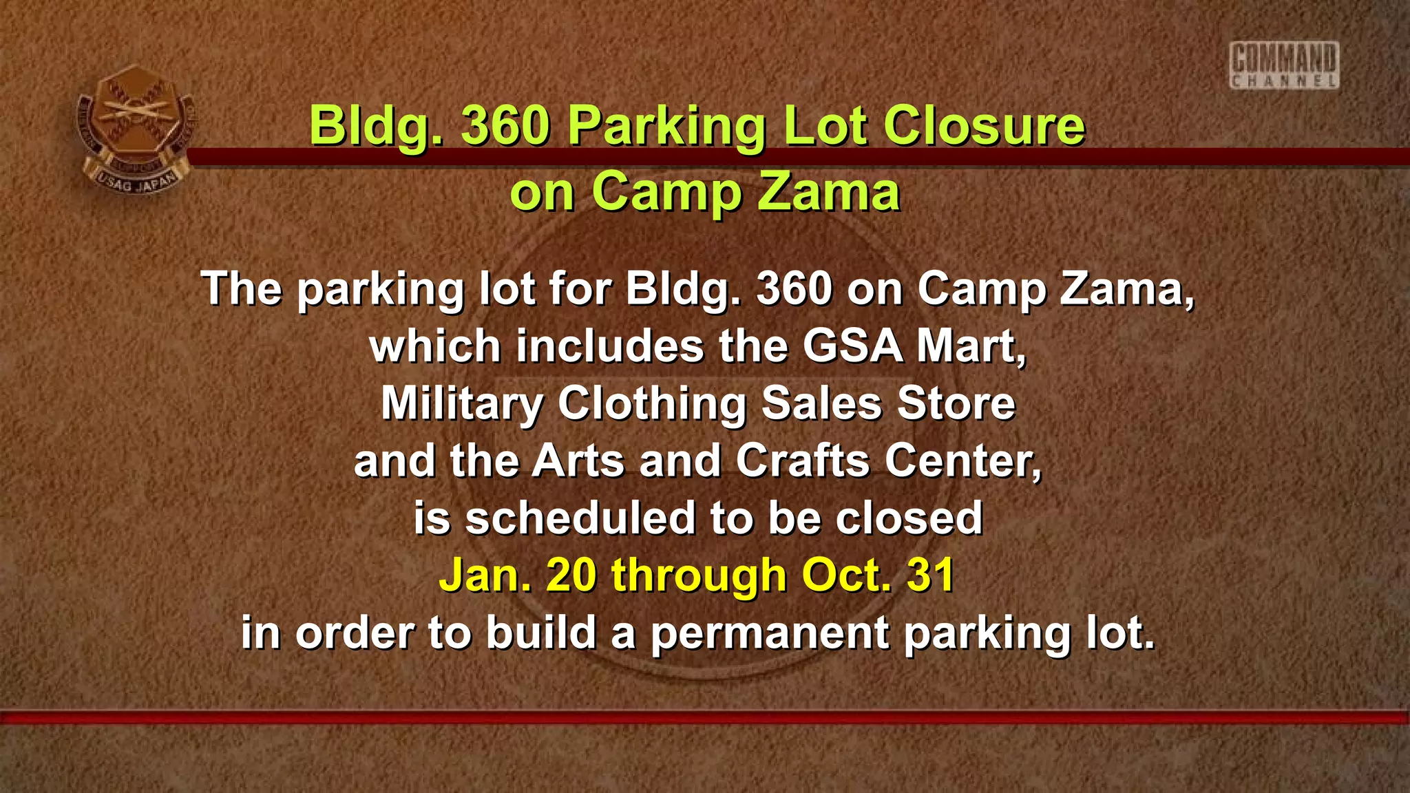 The parking lot for Bldg. 360 on Camp Zama,The parking lot for Bldg. 360 on Camp Zama,
which includes the GSA Mart,which includes the GSA Mart,
Military Clothing Sales StoreMilitary Clothing Sales Store
and the Arts and Crafts Center,and the Arts and Crafts Center,
is scheduled to be closedis scheduled to be closed
Jan. 20 through Oct. 31Jan. 20 through Oct. 31
in order to build a permanent parking lot.in order to build a permanent parking lot.
Bldg. 360 Parking Lot ClosureBldg. 360 Parking Lot Closure
on Camp Zamaon Camp Zama
 