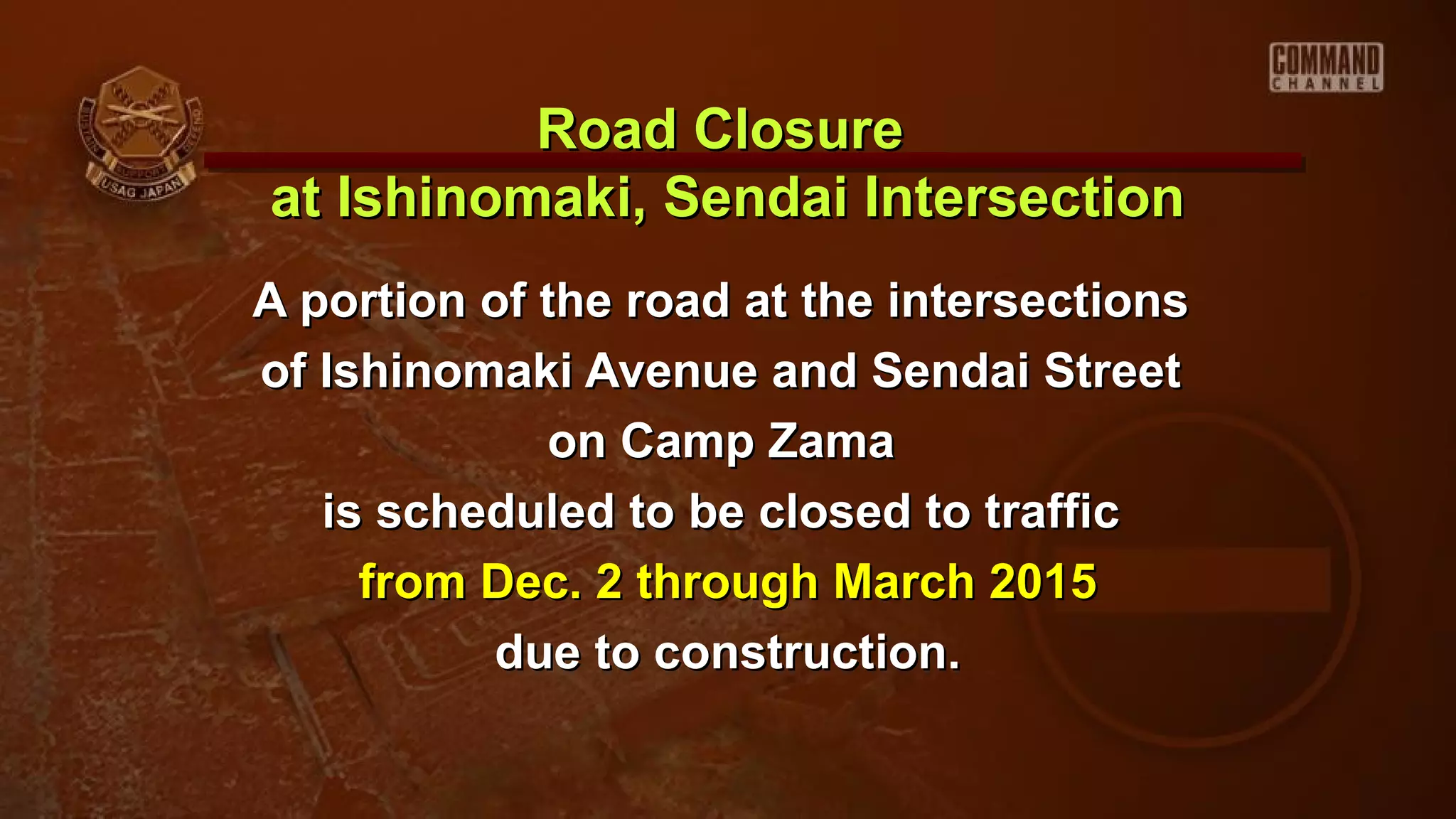 A portion of the road at the intersectionsA portion of the road at the intersections
of Ishinomaki Avenue and Sendai Streetof Ishinomaki Avenue and Sendai Street
on Camp Zamaon Camp Zama
is scheduled to be closed to trafficis scheduled to be closed to traffic
from Dec. 2 through March 2015from Dec. 2 through March 2015
due to construction.due to construction.
Road ClosureRoad Closure
at Ishinomaki, Sendai Intersectionat Ishinomaki, Sendai Intersection
 