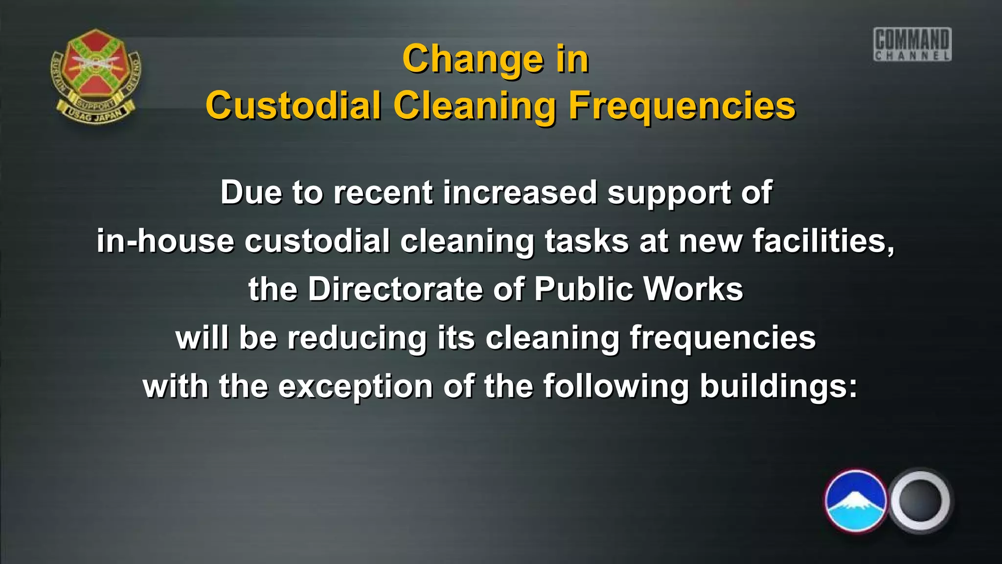Due to recent increased support ofDue to recent increased support of
in-house custodial cleaning tasks at new facilities,in-house custodial cleaning tasks at new facilities,
the Directorate of Public Worksthe Directorate of Public Works
will be reducing its cleaning frequencieswill be reducing its cleaning frequencies
with the exception of the following buildings:with the exception of the following buildings:
Change inChange in
Custodial Cleaning FrequenciesCustodial Cleaning Frequencies
 