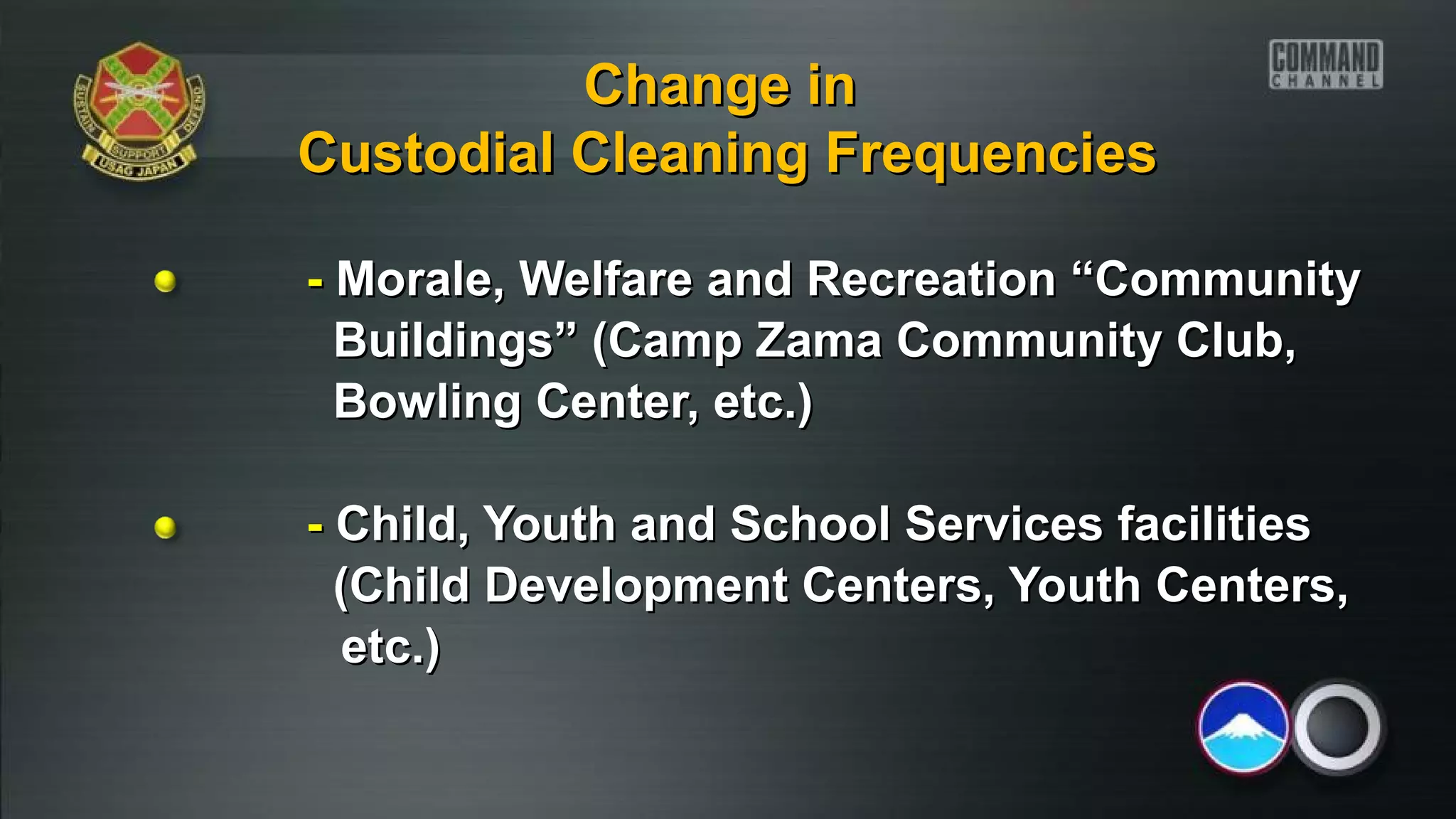 -- Morale, Welfare and Recreation “CommunityMorale, Welfare and Recreation “Community
Buildings” (Camp Zama Community Club,Buildings” (Camp Zama Community Club,
Bowling Center, etc.)Bowling Center, etc.)
-- Child, Youth and School Services facilitiesChild, Youth and School Services facilities
(Child Development Centers, Youth Centers,(Child Development Centers, Youth Centers,
etc.)etc.)
Change inChange in
Custodial Cleaning FrequenciesCustodial Cleaning Frequencies
 
