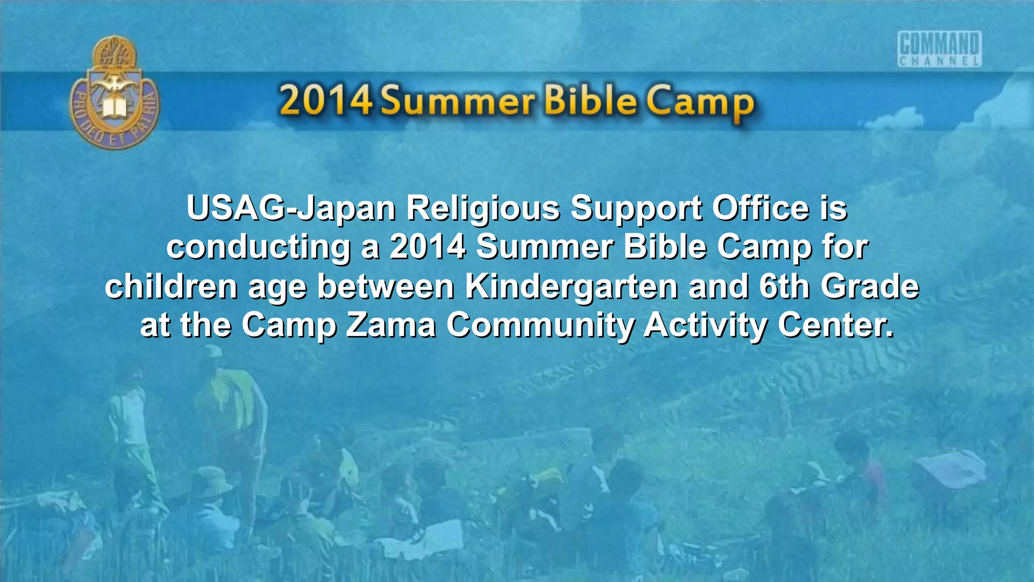 USAG-Japan Religious Support Office isUSAG-Japan Religious Support Office is
conducting a 2014 Summer Bible Camp forconducting a 2014 Summer Bible Camp for
children age between Kindergarten and 6th Gradechildren age between Kindergarten and 6th Grade
at the Camp Zama Community Activity Center.at the Camp Zama Community Activity Center.
 