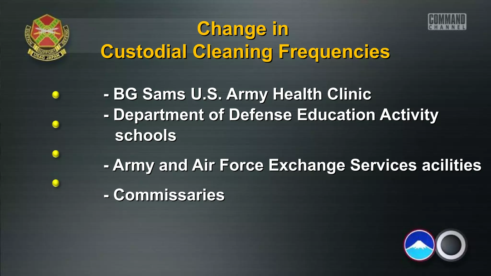 - BG Sams U.S. Army Health Clinic- BG Sams U.S. Army Health Clinic
- Department of Defense Education Activity- Department of Defense Education Activity
schoolsschools
- Army and Air Force Exchange Services acilities- Army and Air Force Exchange Services acilities
- Commissaries- Commissaries
Change inChange in
Custodial Cleaning FrequenciesCustodial Cleaning Frequencies
 