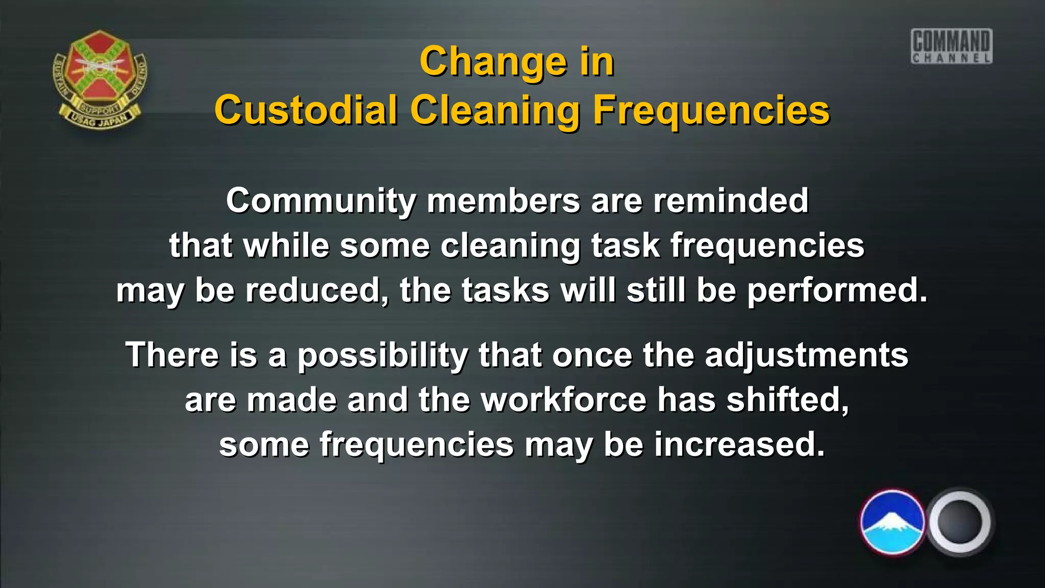 Community members are remindedCommunity members are reminded
that while some cleaning task frequenciesthat while some cleaning task frequencies
may be reduced, the tasks will still be performed.may be reduced, the tasks will still be performed.
There is a possibility that once the adjustmentsThere is a possibility that once the adjustments
are made and the workforce has shifted,are made and the workforce has shifted,
some frequencies may be increased.some frequencies may be increased.
Change inChange in
Custodial Cleaning FrequenciesCustodial Cleaning Frequencies
 