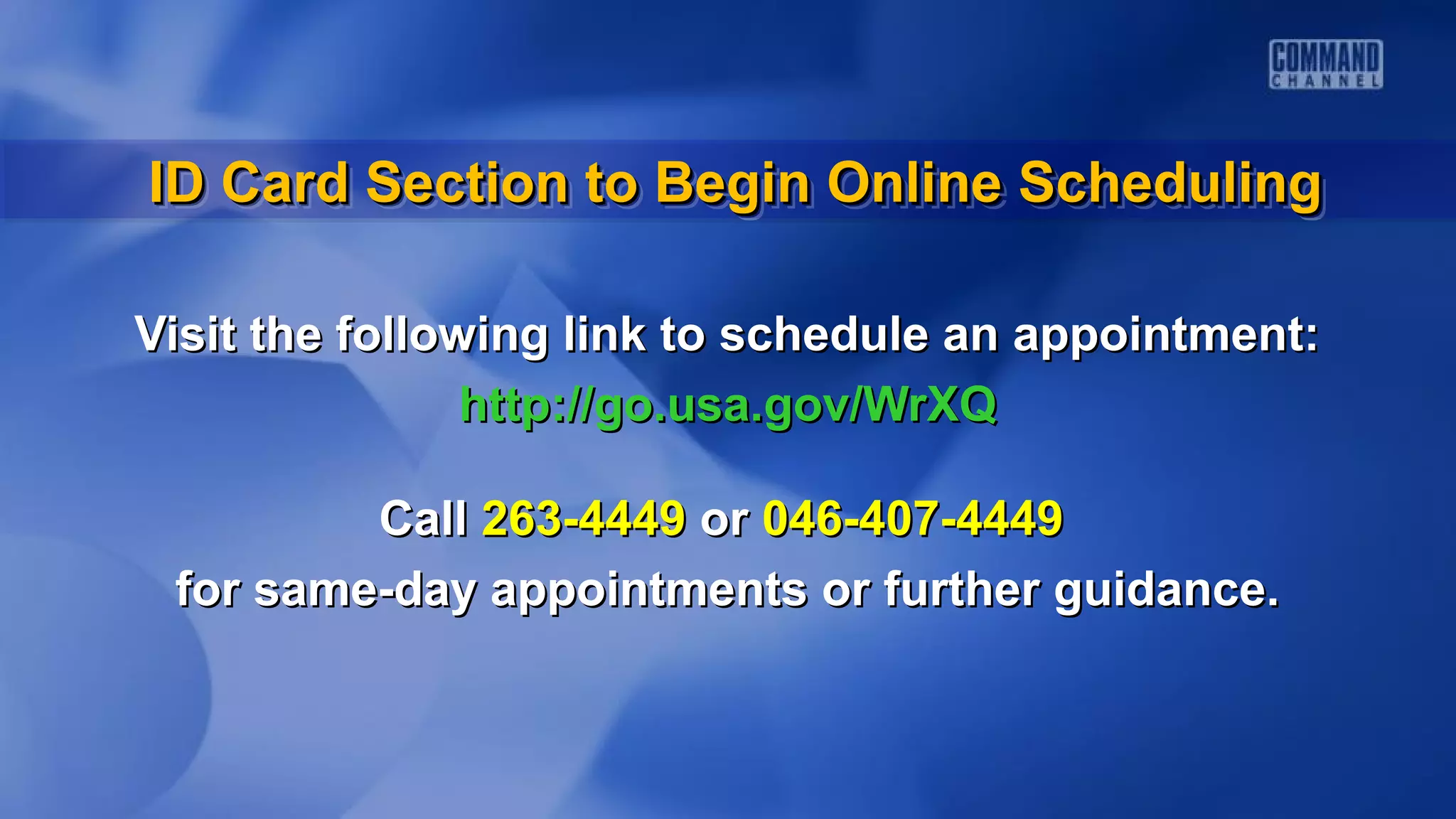 Visit the following link to schedule an appointment:Visit the following link to schedule an appointment:
http://go.usa.gov/WrXQhttp://go.usa.gov/WrXQ
CallCall 263-4449263-4449 oror 046-407-4449046-407-4449
for same-day appointments or further guidance.for same-day appointments or further guidance.
ID Card Section to Begin Online SchedulingID Card Section to Begin Online SchedulingID Card Section to Begin Online SchedulingID Card Section to Begin Online Scheduling
 