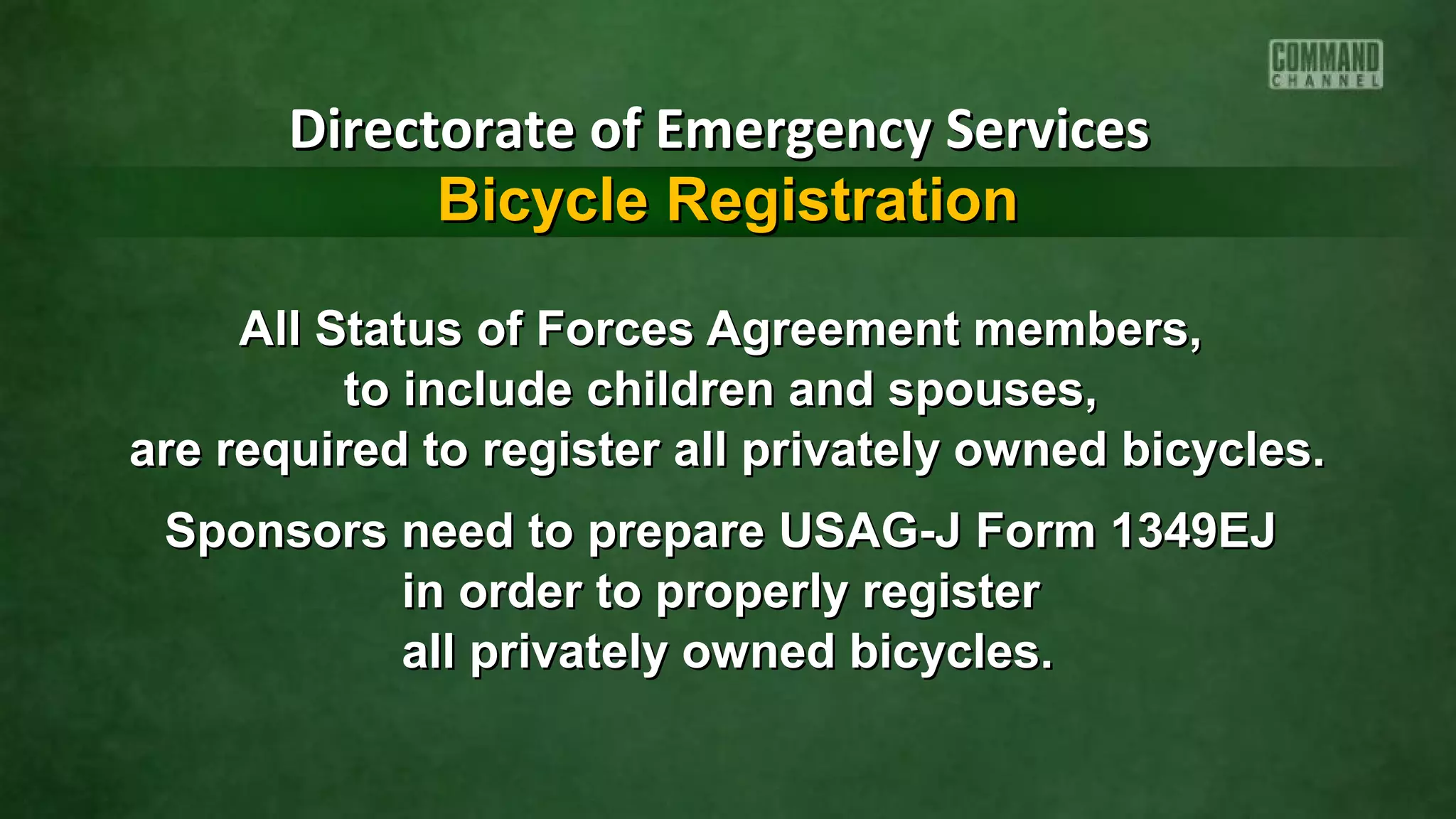 All Status of Forces Agreement members,All Status of Forces Agreement members,
to include children and spouses,to include children and spouses,
are required to register all privately owned bicycles.are required to register all privately owned bicycles.
Sponsors need to prepare USAG-J Form 1349EJSponsors need to prepare USAG-J Form 1349EJ
in order to properly registerin order to properly register
all privately owned bicycles.all privately owned bicycles.
Directorate of Emergency ServicesDirectorate of Emergency Services
Bicycle RegistrationBicycle Registration
 