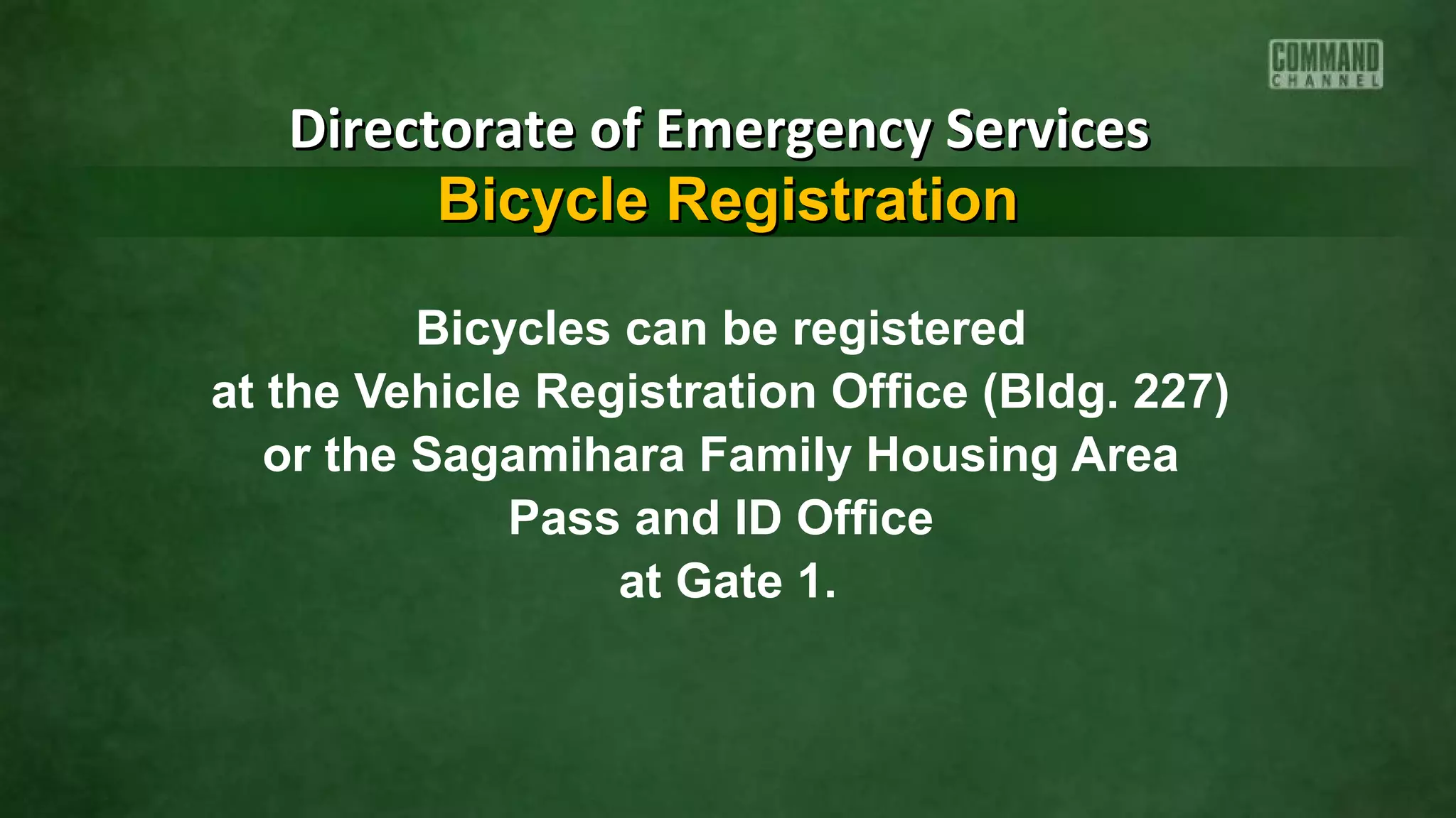 Bicycles can be registered
at the Vehicle Registration Office (Bldg. 227)
or the Sagamihara Family Housing Area
Pass and ID Office
at Gate 1.
Directorate of Emergency ServicesDirectorate of Emergency Services
Bicycle RegistrationBicycle Registration
 