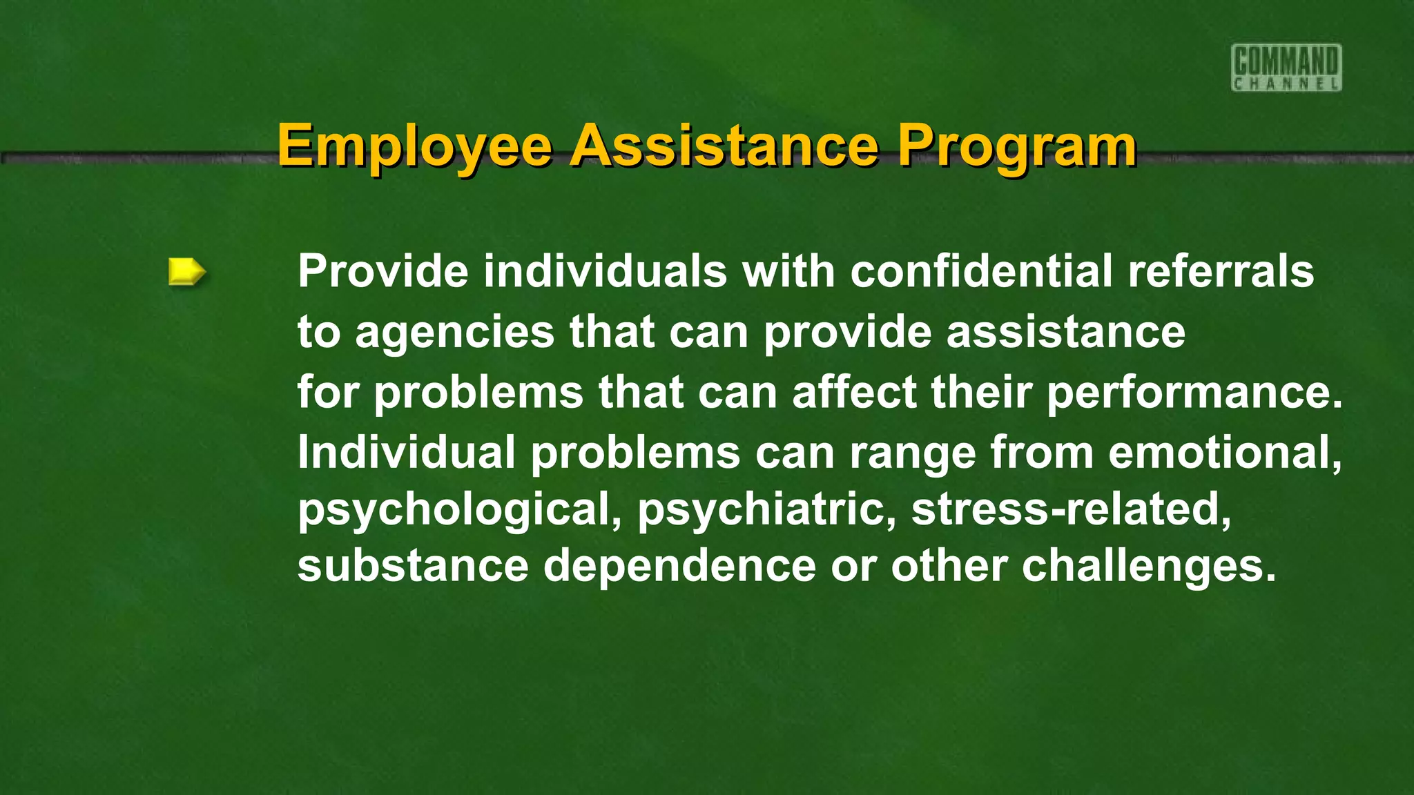 Provide individuals with confidential referrals
to agencies that can provide assistance
for problems that can affect their performance.
Individual problems can range from emotional,
psychological, psychiatric, stress-related,
substance dependence or other challenges.
Employee Assistance ProgramEmployee Assistance Program
 