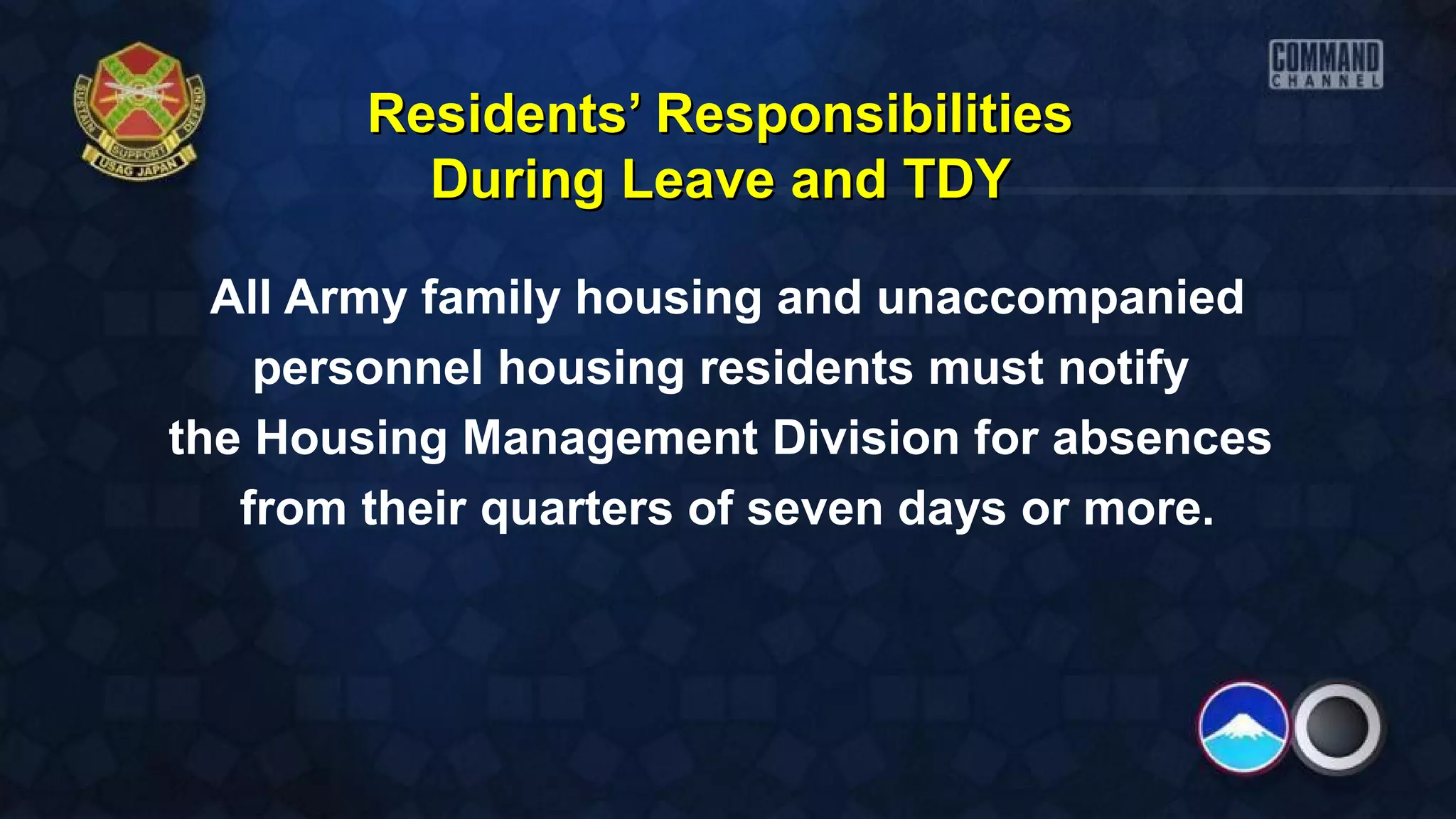 Residents’ ResponsibilitiesResidents’ Responsibilities
During Leave and TDYDuring Leave and TDY
All Army family housing and unaccompanied
personnel housing residents must notify
the Housing Management Division for absences
from their quarters of seven days or more.
 