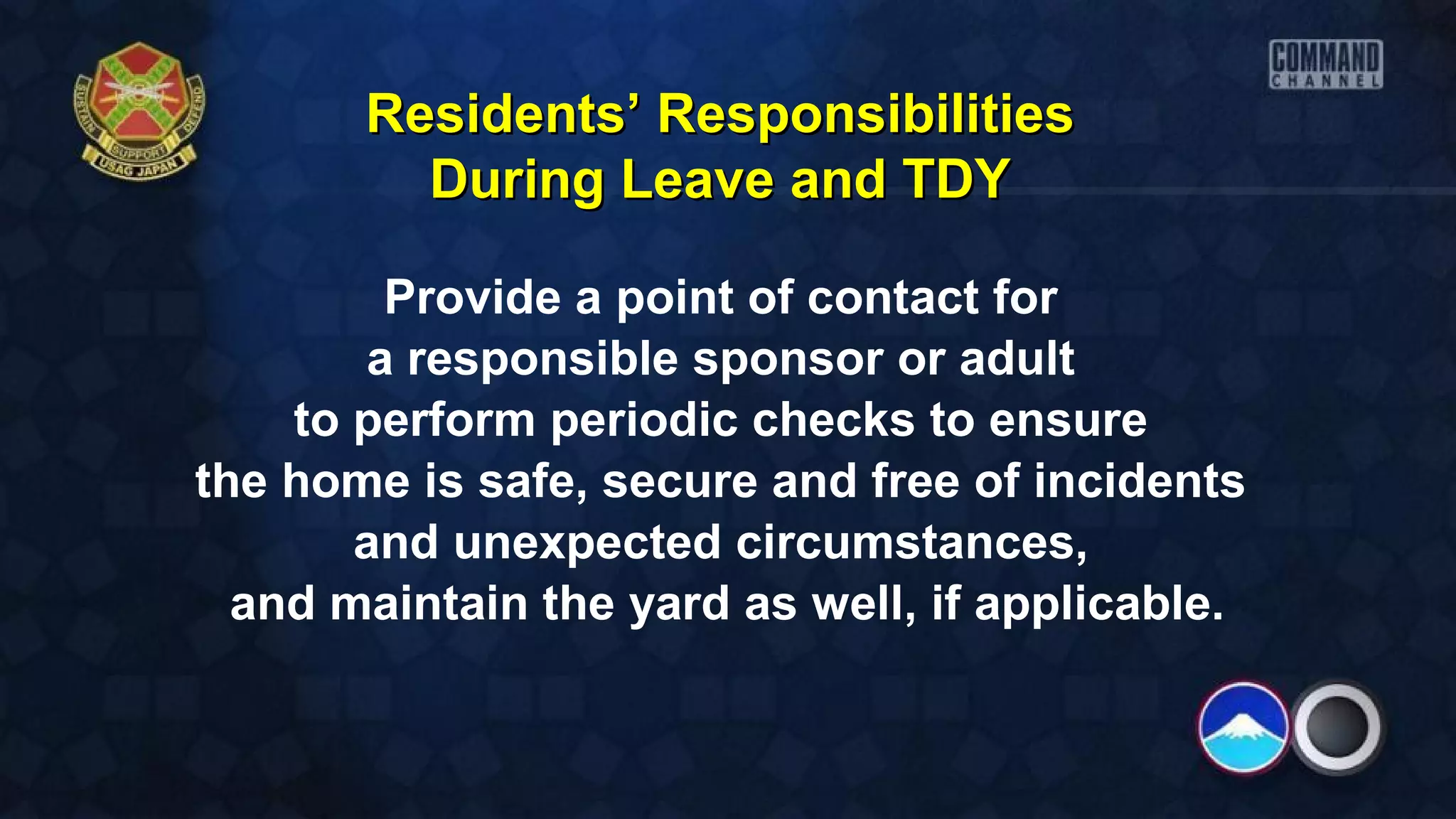 Provide a point of contact for
a responsible sponsor or adult
to perform periodic checks to ensure
the home is safe, secure and free of incidents
and unexpected circumstances,
and maintain the yard as well, if applicable.
Residents’ ResponsibilitiesResidents’ Responsibilities
During Leave and TDYDuring Leave and TDY
 