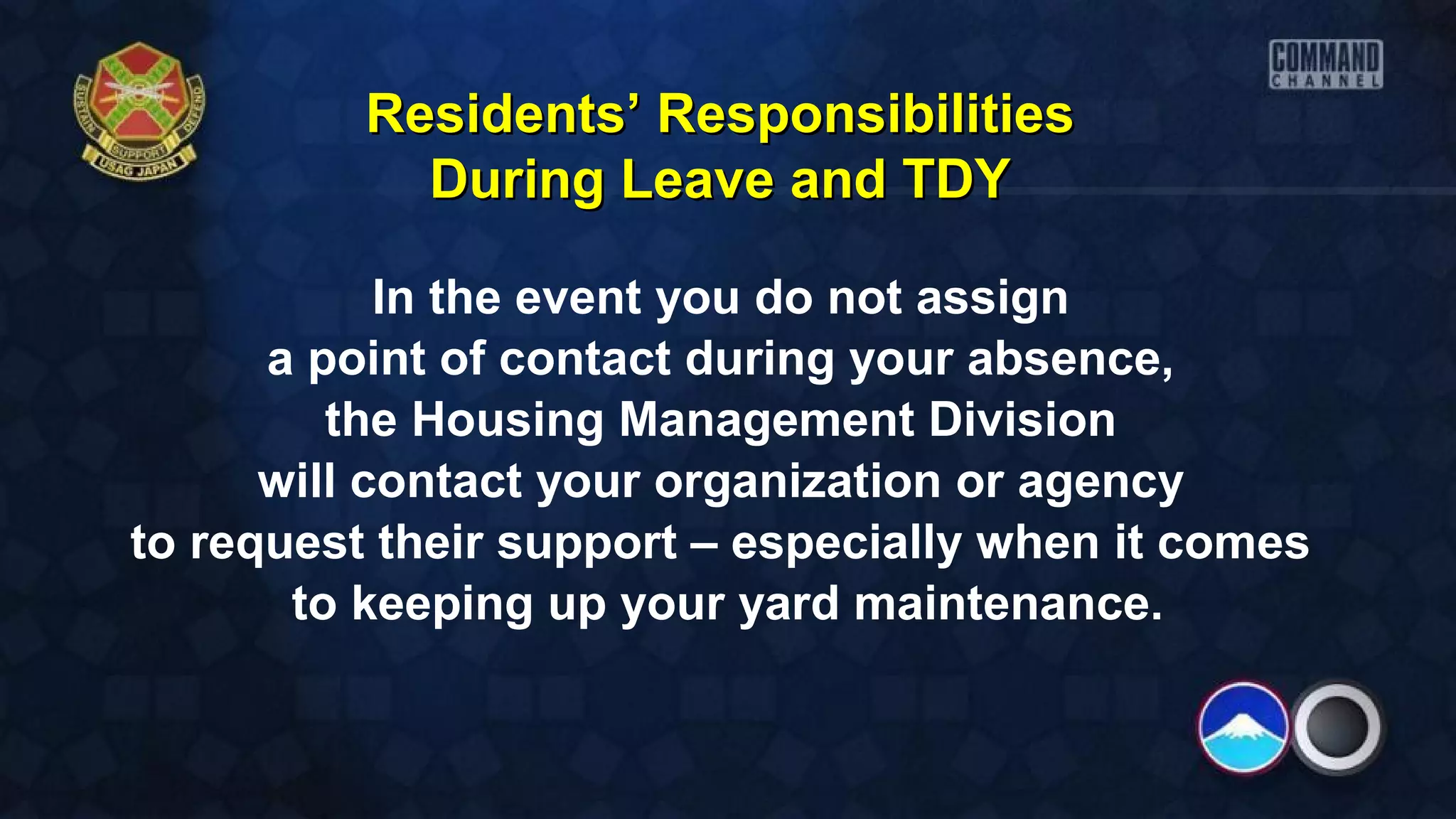 In the event you do not assign
a point of contact during your absence,
the Housing Management Division
will contact your organization or agency
to request their support – especially when it comes
to keeping up your yard maintenance.
Residents’ ResponsibilitiesResidents’ Responsibilities
During Leave and TDYDuring Leave and TDY
 