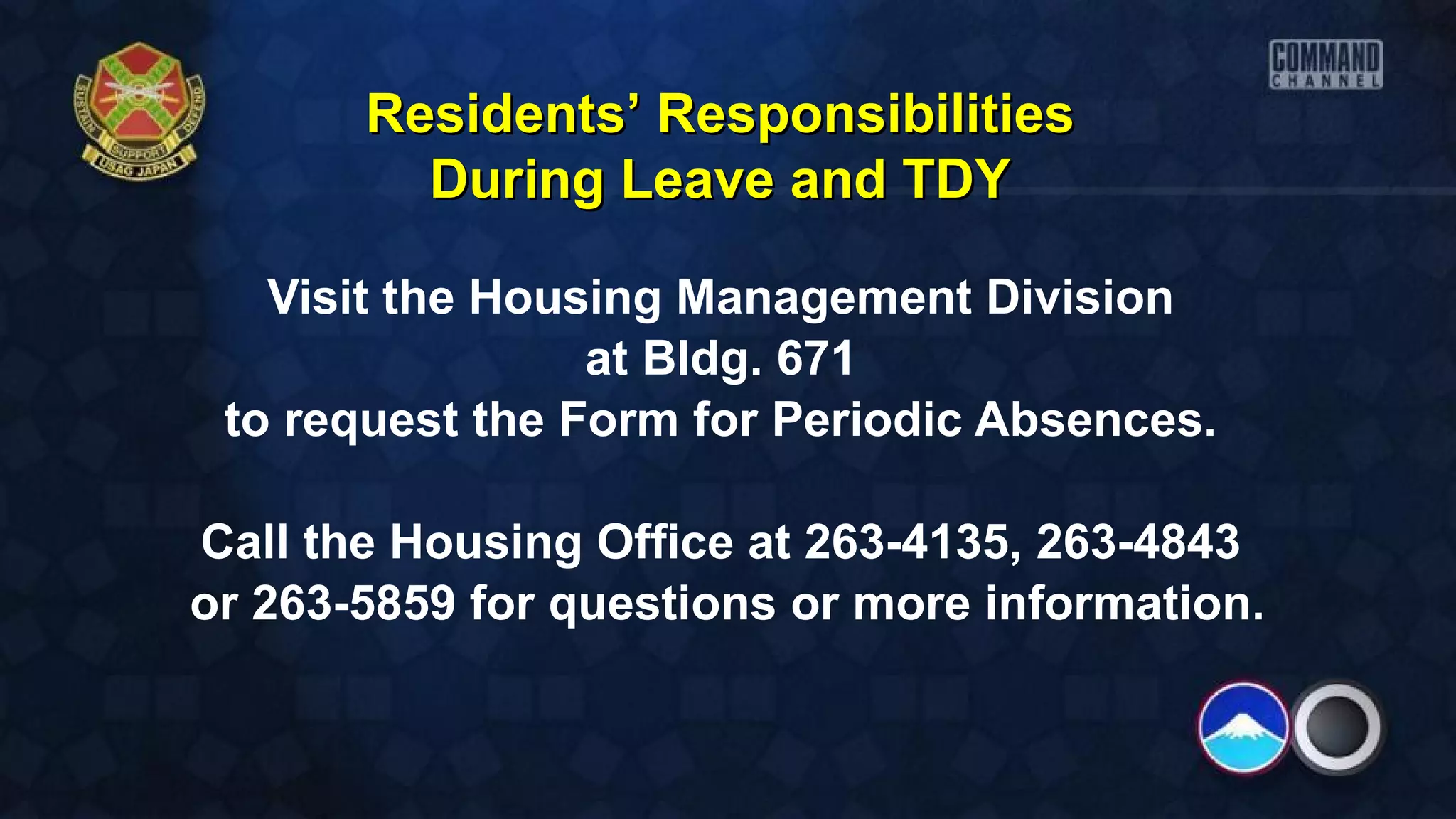 Visit the Housing Management Division
at Bldg. 671
to request the Form for Periodic Absences.
Call the Housing Office at 263-4135, 263-4843
or 263-5859 for questions or more information.
Residents’ ResponsibilitiesResidents’ Responsibilities
During Leave and TDYDuring Leave and TDY
 