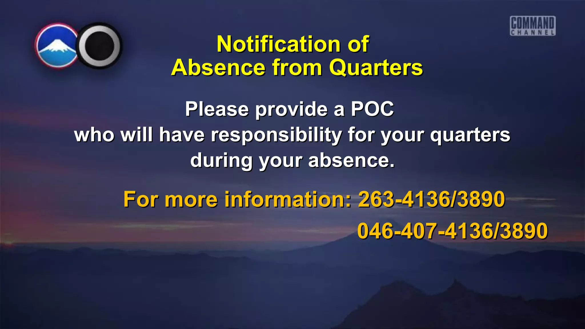Please provide a POCPlease provide a POC
who will have responsibility for your quarterswho will have responsibility for your quarters
during your absence.during your absence.
For more information: 263-4136/3890For more information: 263-4136/3890
046-407-4136/3890046-407-4136/3890
Notification ofNotification of
Absence from QuartersAbsence from Quarters
 