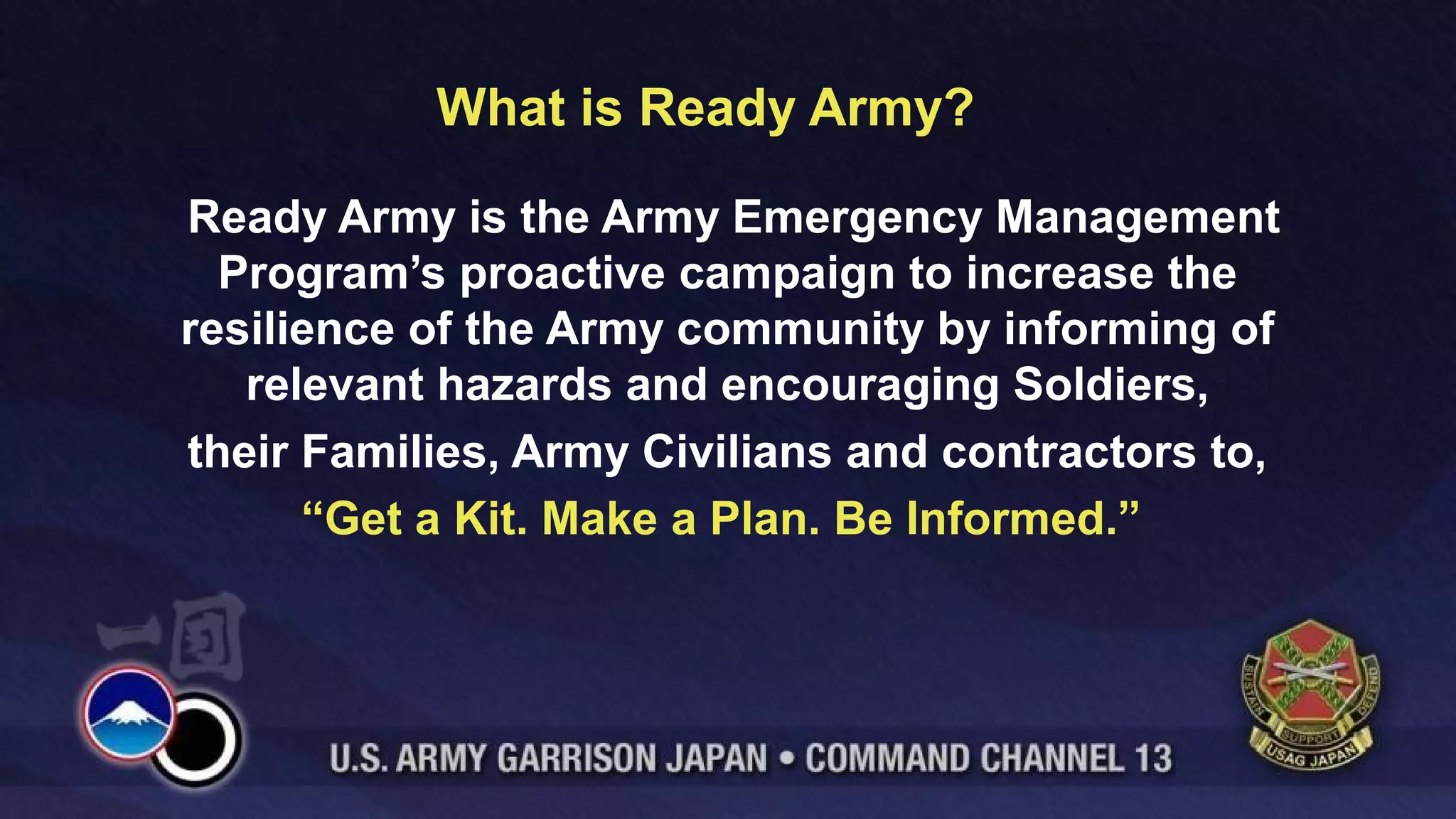 What is Ready Army?
Ready Army is the Army Emergency Management
Program’s proactive campaign to increase the
resilience of the Army community by informing of
relevant hazards and encouraging Soldiers,
their Families, Army Civilians and contractors to,
“Get a Kit. Make a Plan. Be Informed.”
 