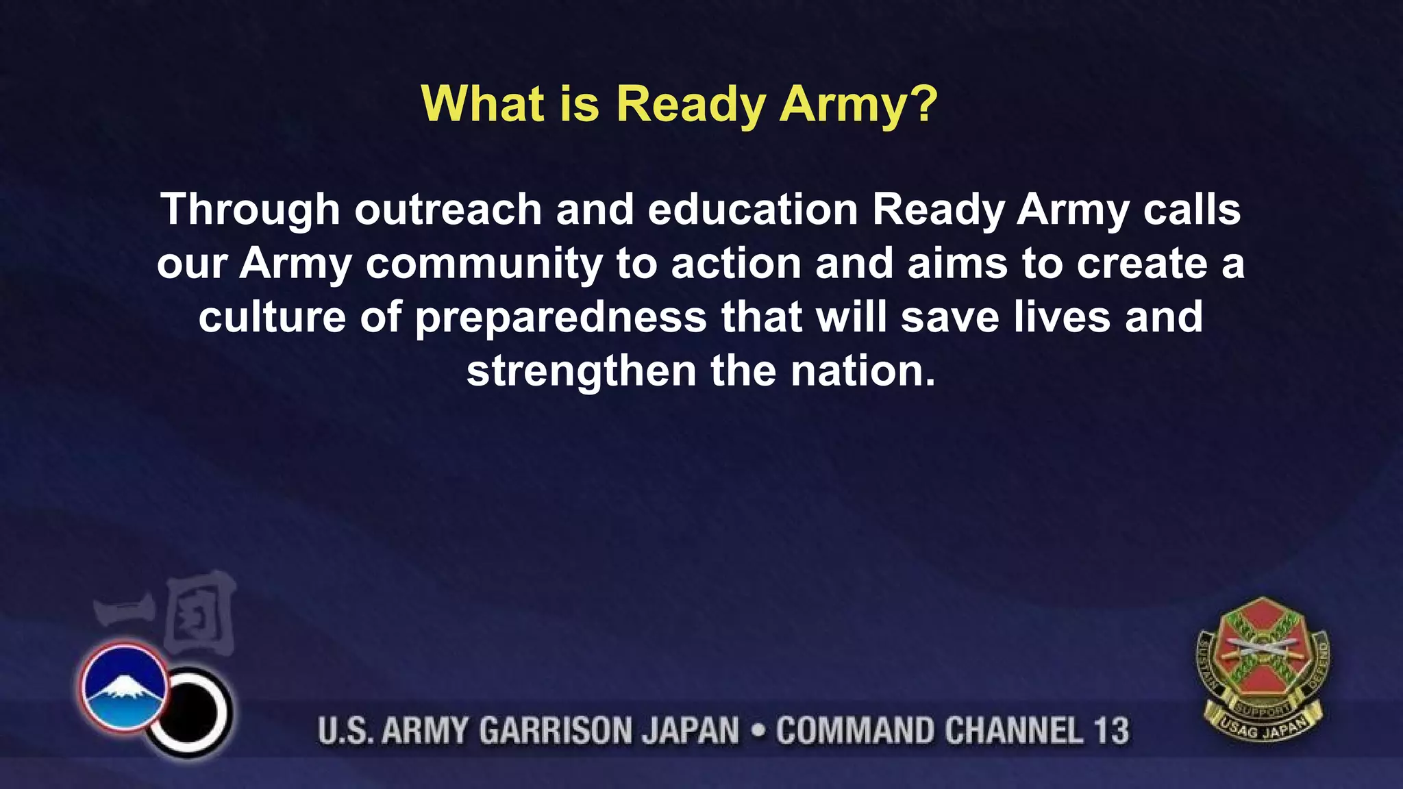 What is Ready Army?
Through outreach and education Ready Army calls
our Army community to action and aims to create a
culture of preparedness that will save lives and
strengthen the nation.
 