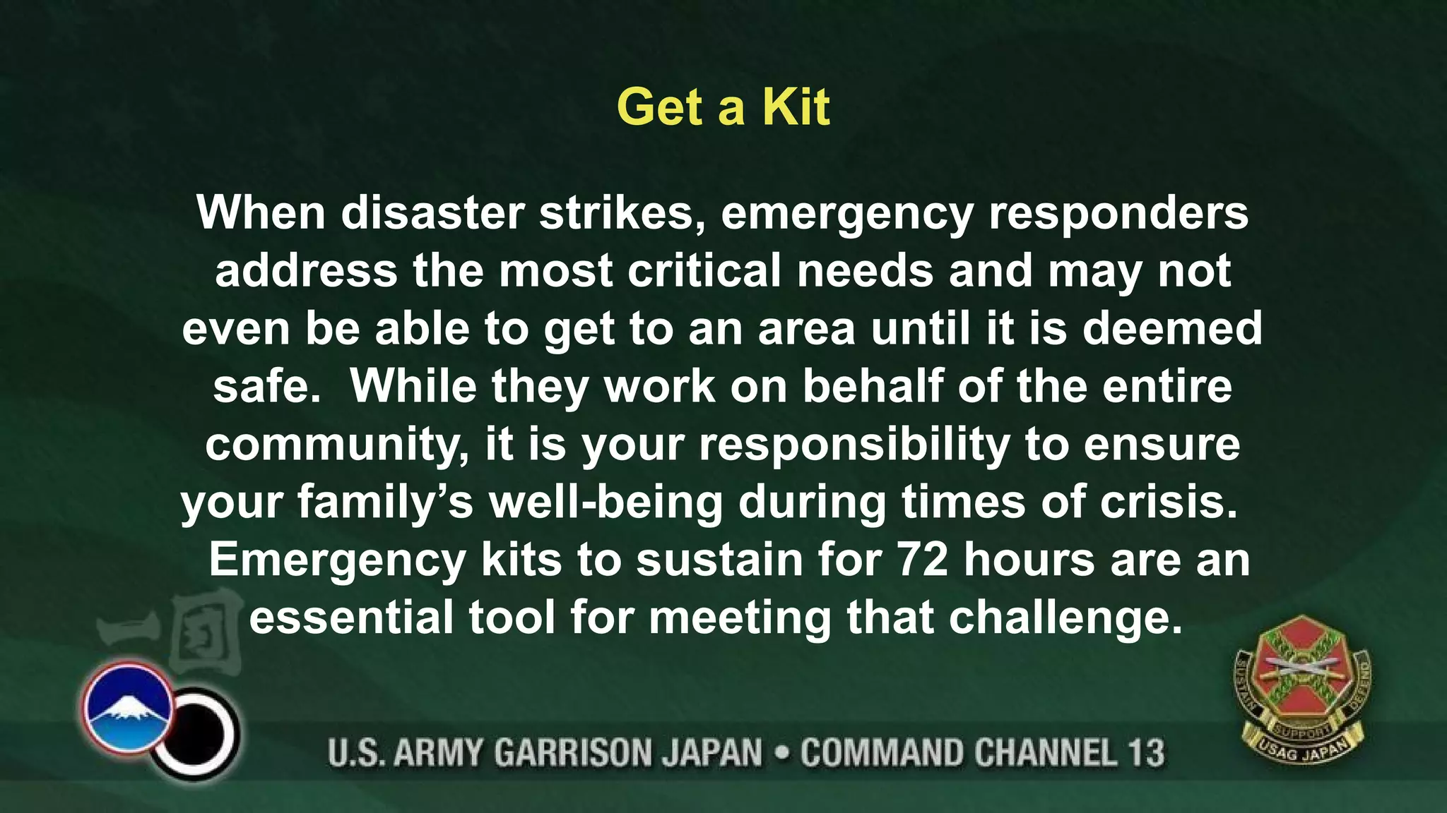Get a Kit
When disaster strikes, emergency responders
address the most critical needs and may not
even be able to get to an area until it is deemed
safe. While they work on behalf of the entire
community, it is your responsibility to ensure
your family’s well-being during times of crisis.
Emergency kits to sustain for 72 hours are an
essential tool for meeting that challenge.
 
