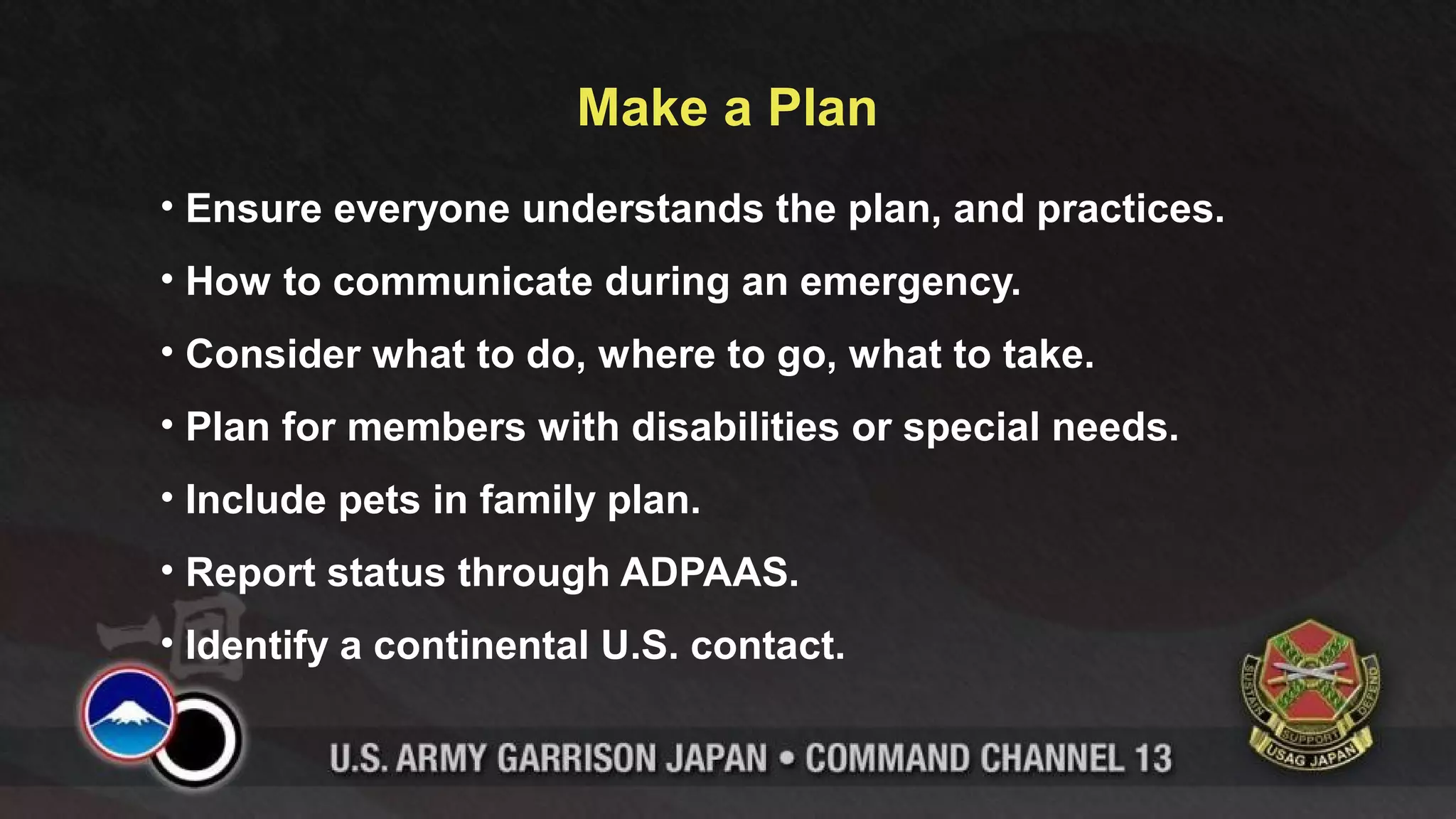 Make a Plan
• Ensure everyone understands the plan, and practices.
• How to communicate during an emergency.
• Consider what to do, where to go, what to take.
• Plan for members with disabilities or special needs.
• Include pets in family plan.
• Report status through ADPAAS.
• Identify a continental U.S. contact.
 