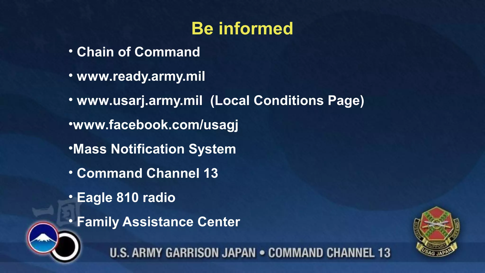Be informed
• Chain of Command
• www.ready.army.mil
• www.usarj.army.mil (Local Conditions Page)
•www.facebook.com/usagj
•Mass Notification System
• Command Channel 13
• Eagle 810 radio
• Family Assistance Center
 