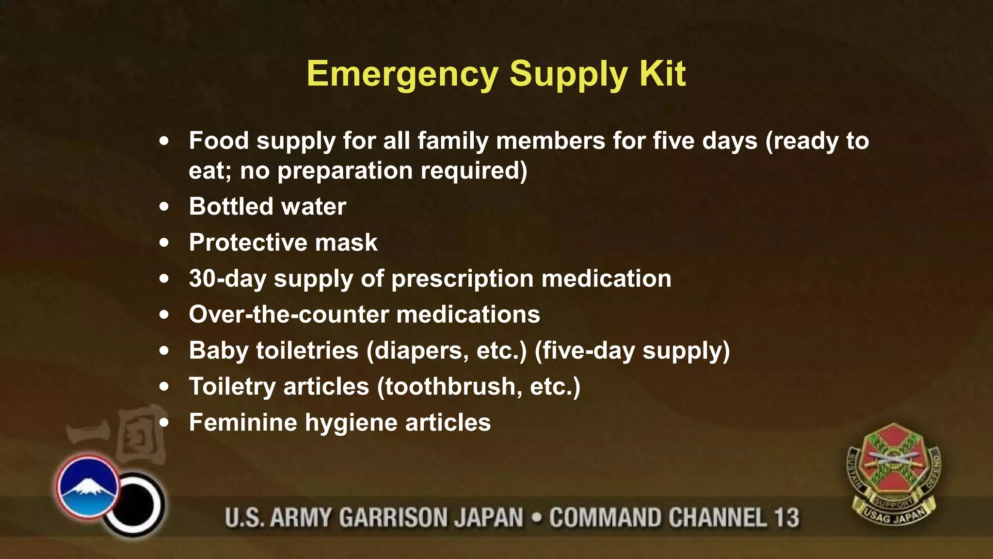 Emergency Supply Kit
• Food supply for all family members for five days (ready to
eat; no preparation required)
• Bottled water
• Protective mask
• 30-day supply of prescription medication
• Over-the-counter medications
• Baby toiletries (diapers, etc.) (five-day supply)
• Toiletry articles (toothbrush, etc.)
• Feminine hygiene articles
 