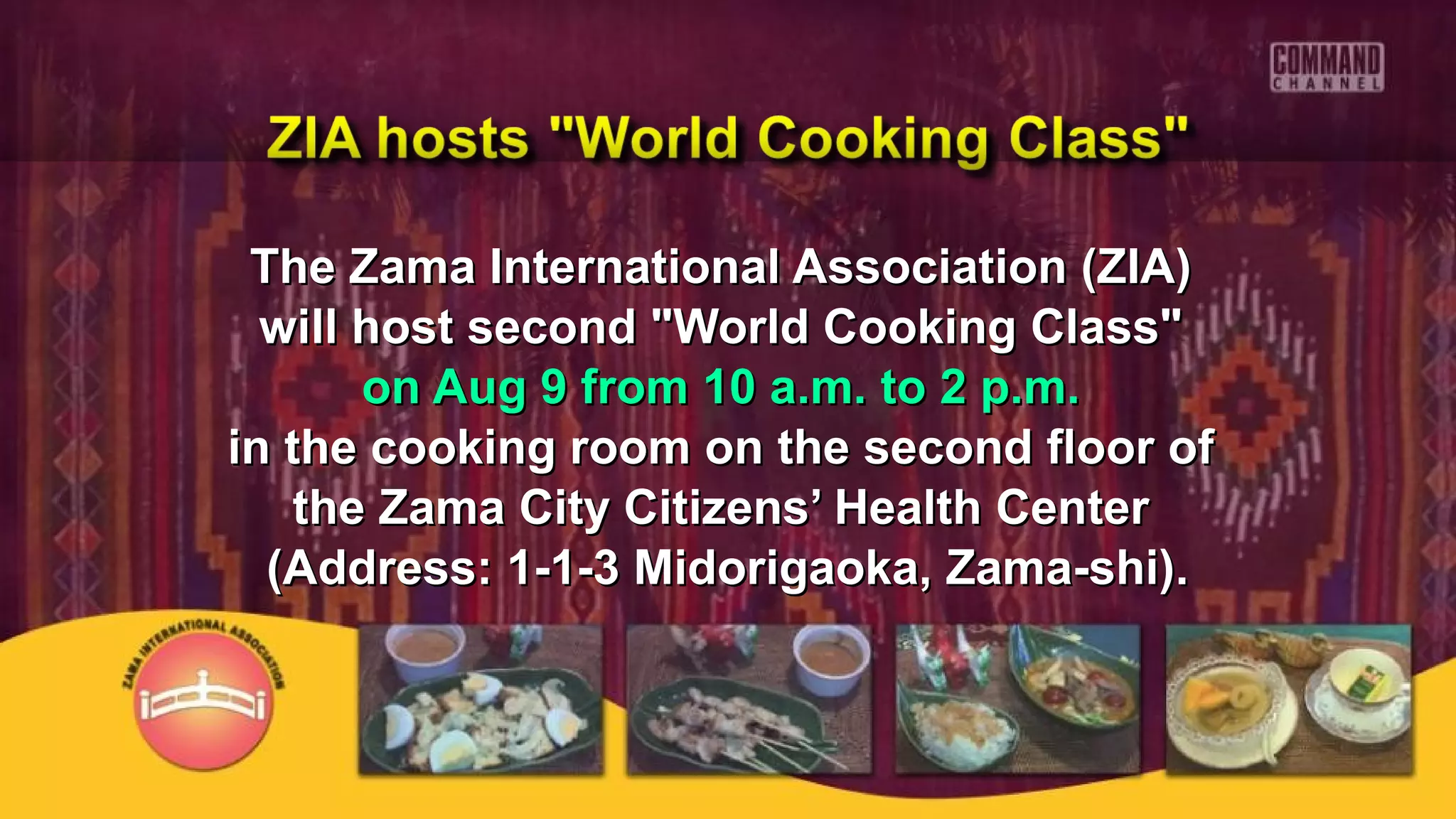 The Zama International Association (ZIA)The Zama International Association (ZIA)
will host second "World Cooking Class"will host second "World Cooking Class"
on Aug 9 from 10 a.m. to 2 p.m.on Aug 9 from 10 a.m. to 2 p.m.
in the cooking room on the second floor ofin the cooking room on the second floor of
the Zama City Citizens’ Health Centerthe Zama City Citizens’ Health Center
(Address: 1-1-3 Midorigaoka, Zama-shi).(Address: 1-1-3 Midorigaoka, Zama-shi).
 