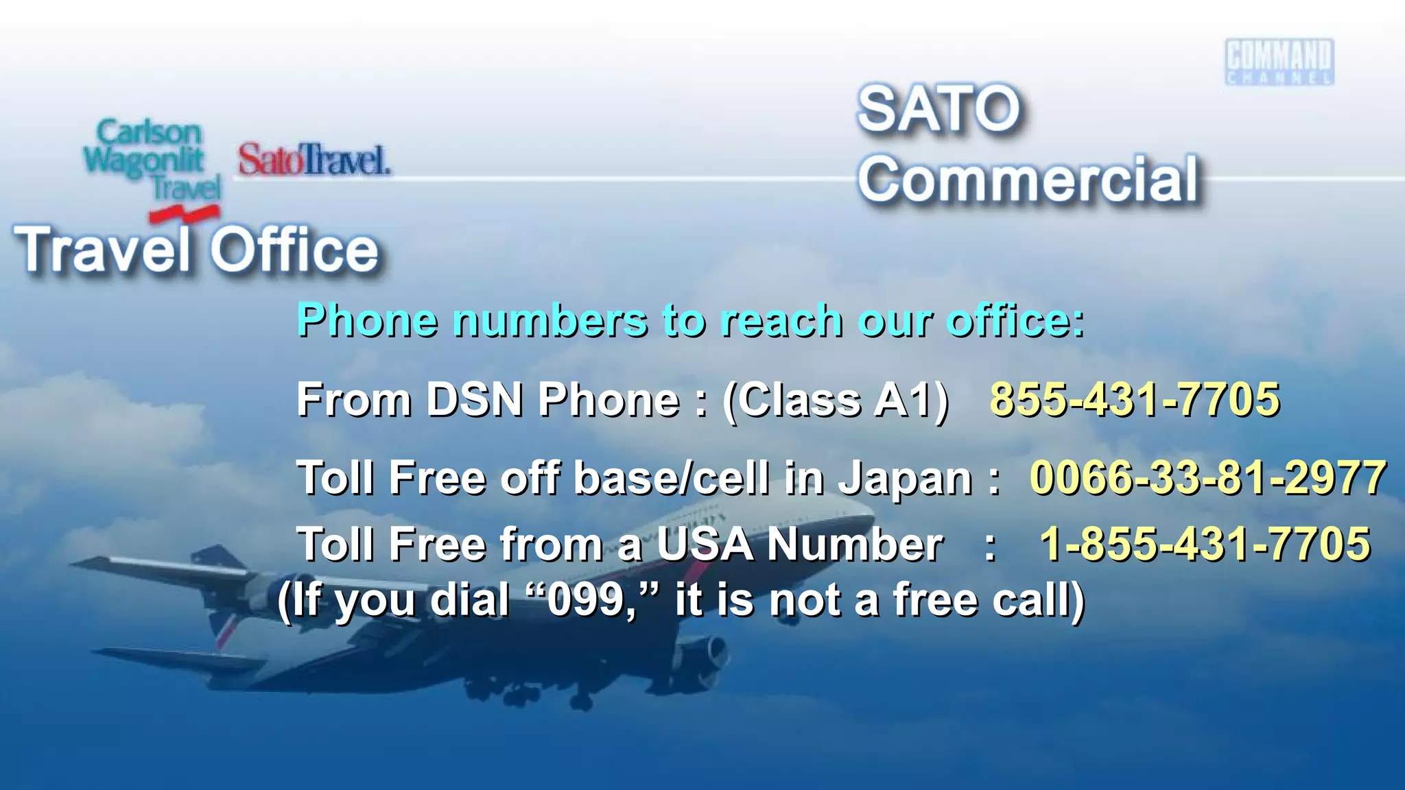 Phone numbers to reach our office:Phone numbers to reach our office:
From DSN Phone : (Class A1)From DSN Phone : (Class A1) 855-431-7705855-431-7705
Toll Free off base/cell in Japan :Toll Free off base/cell in Japan : 0066-33-81-29770066-33-81-2977
Toll Free from a USA Number :Toll Free from a USA Number : 1-855-431-77051-855-431-7705
(If you dial “099,” it is not a free call)(If you dial “099,” it is not a free call)
 