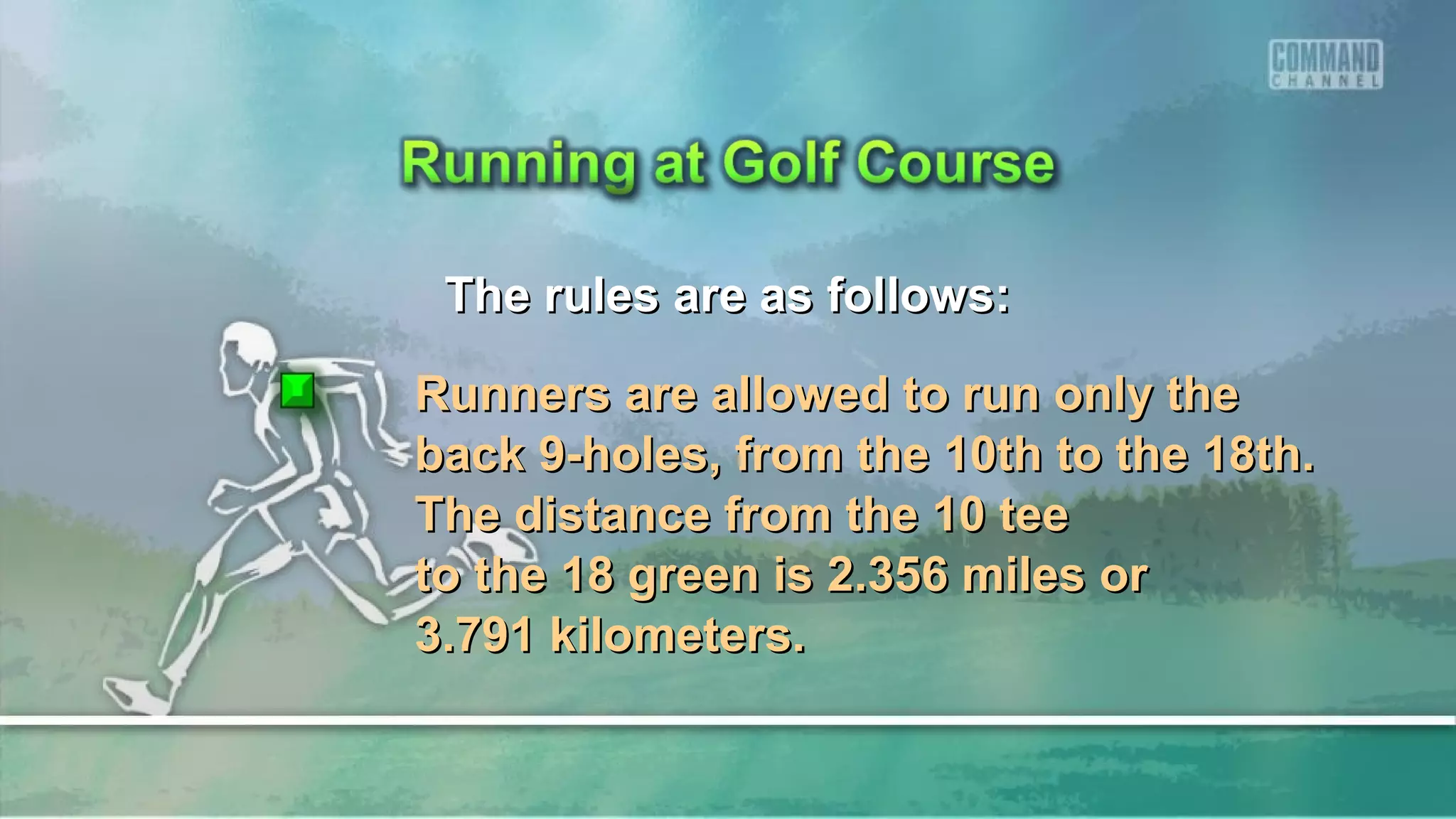 The rules are as follows:The rules are as follows:
Runners are allowed to run only theRunners are allowed to run only the
back 9-holes, from the 10th to the 18th.back 9-holes, from the 10th to the 18th.
The distance from the 10 teeThe distance from the 10 tee
to the 18 green is 2.356 miles orto the 18 green is 2.356 miles or
3.791 kilometers.3.791 kilometers.
 