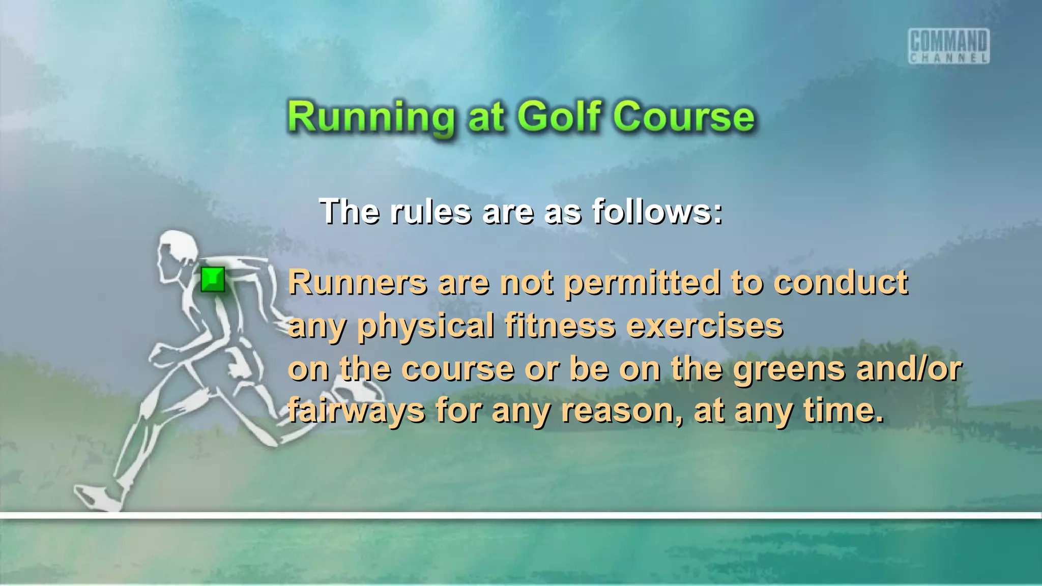 The rules are as follows:The rules are as follows:
Runners are not permitted to conductRunners are not permitted to conduct
any physical fitness exercisesany physical fitness exercises
on the course or be on the greens and/oron the course or be on the greens and/or
fairways for any reason, at any time.fairways for any reason, at any time.
 