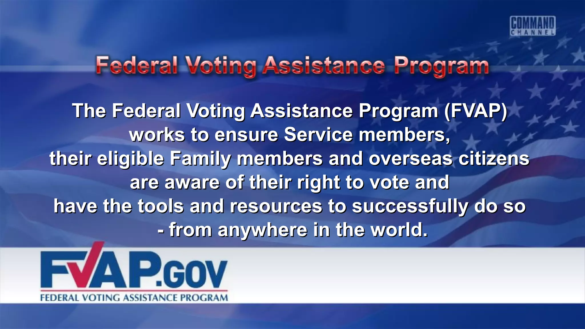 The Federal Voting Assistance Program (FVAP)The Federal Voting Assistance Program (FVAP)
works to ensure Service members,works to ensure Service members,
their eligible Family members and overseas citizenstheir eligible Family members and overseas citizens
are aware of their right to vote andare aware of their right to vote and
have the tools and resources to successfully do sohave the tools and resources to successfully do so
- from anywhere in the world.- from anywhere in the world.
 