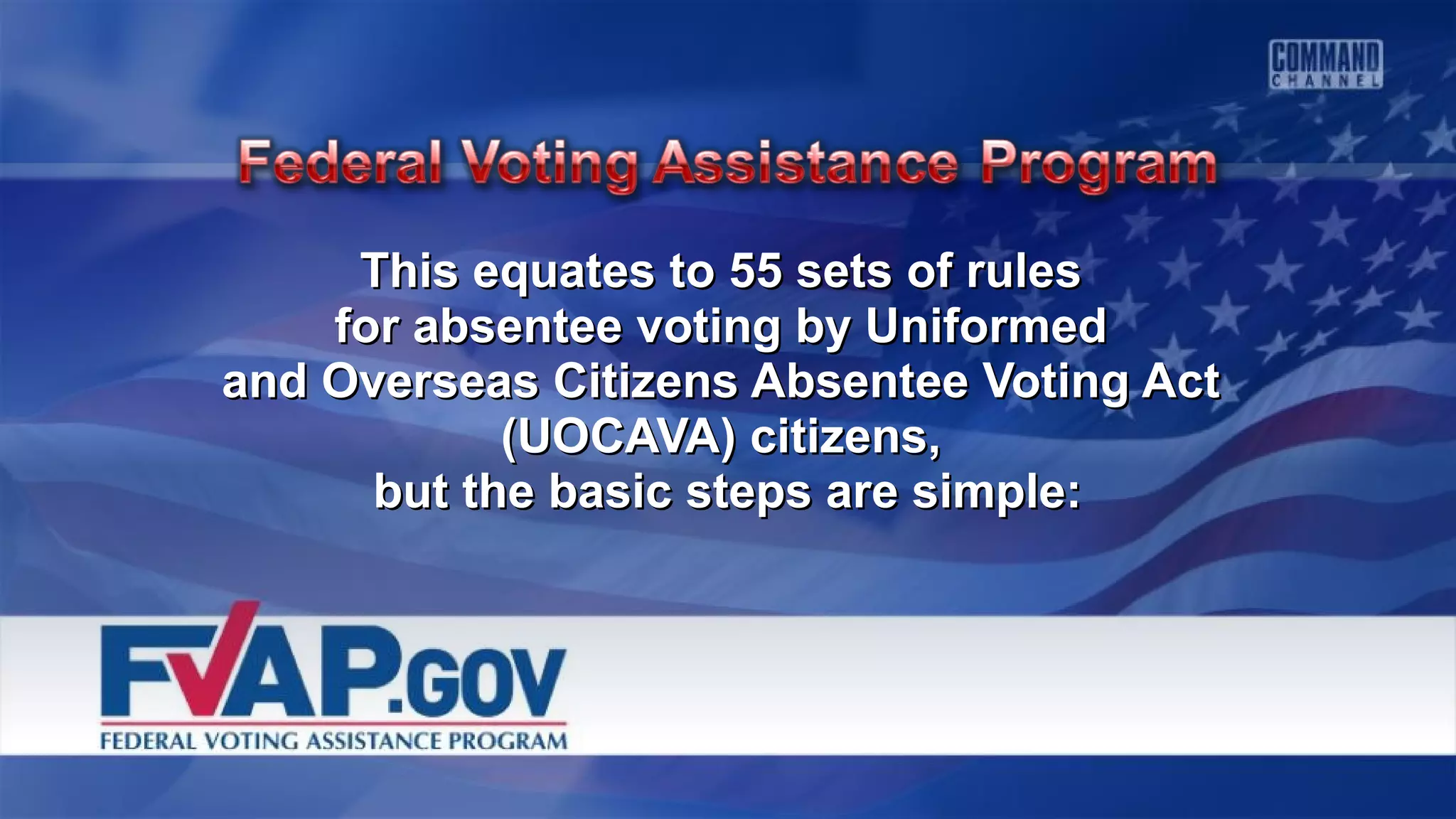 This equates to 55 sets of rulesThis equates to 55 sets of rules
for absentee voting by Uniformedfor absentee voting by Uniformed
and Overseas Citizens Absentee Voting Actand Overseas Citizens Absentee Voting Act
(UOCAVA) citizens,(UOCAVA) citizens,
but the basic steps are simple:but the basic steps are simple:
 