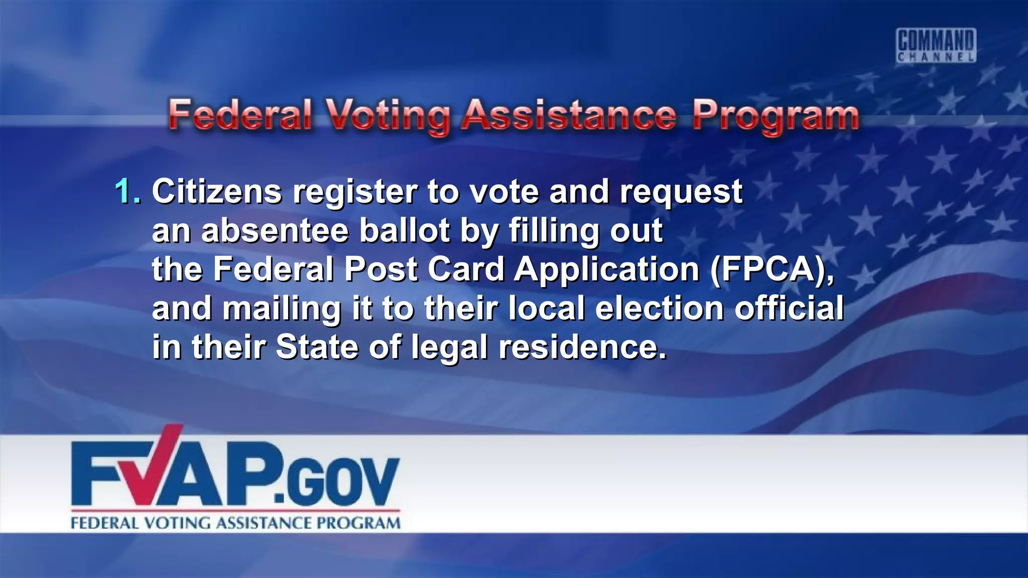 1.1. Citizens register to vote and requestCitizens register to vote and request
an absentee ballot by filling outan absentee ballot by filling out
the Federal Post Card Application (FPCA),the Federal Post Card Application (FPCA),
and mailing it to their local election officialand mailing it to their local election official
in their State of legal residence.in their State of legal residence.
 