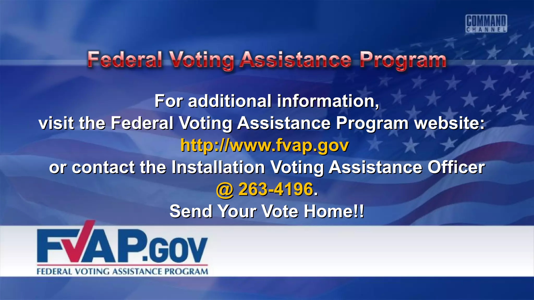 For additional information,For additional information,
visit the Federal Voting Assistance Program website:visit the Federal Voting Assistance Program website:
http://www.fvap.govhttp://www.fvap.gov
or contact the Installation Voting Assistance Officeror contact the Installation Voting Assistance Officer
@ 263-4196@ 263-4196..
Send Your Vote Home!!Send Your Vote Home!!
 