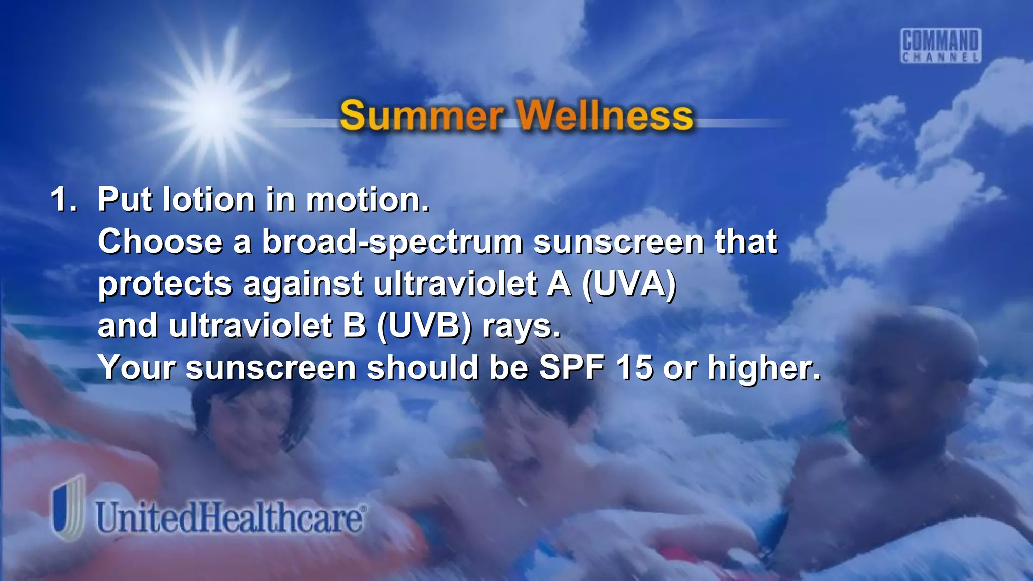 1. Put lotion in motion.1. Put lotion in motion.
Choose a broad-spectrum sunscreen thatChoose a broad-spectrum sunscreen that
protects against ultraviolet A (UVA)protects against ultraviolet A (UVA)
and ultraviolet B (UVB) rays.and ultraviolet B (UVB) rays.
Your sunscreen should be SPF 15 or higher.Your sunscreen should be SPF 15 or higher.
 