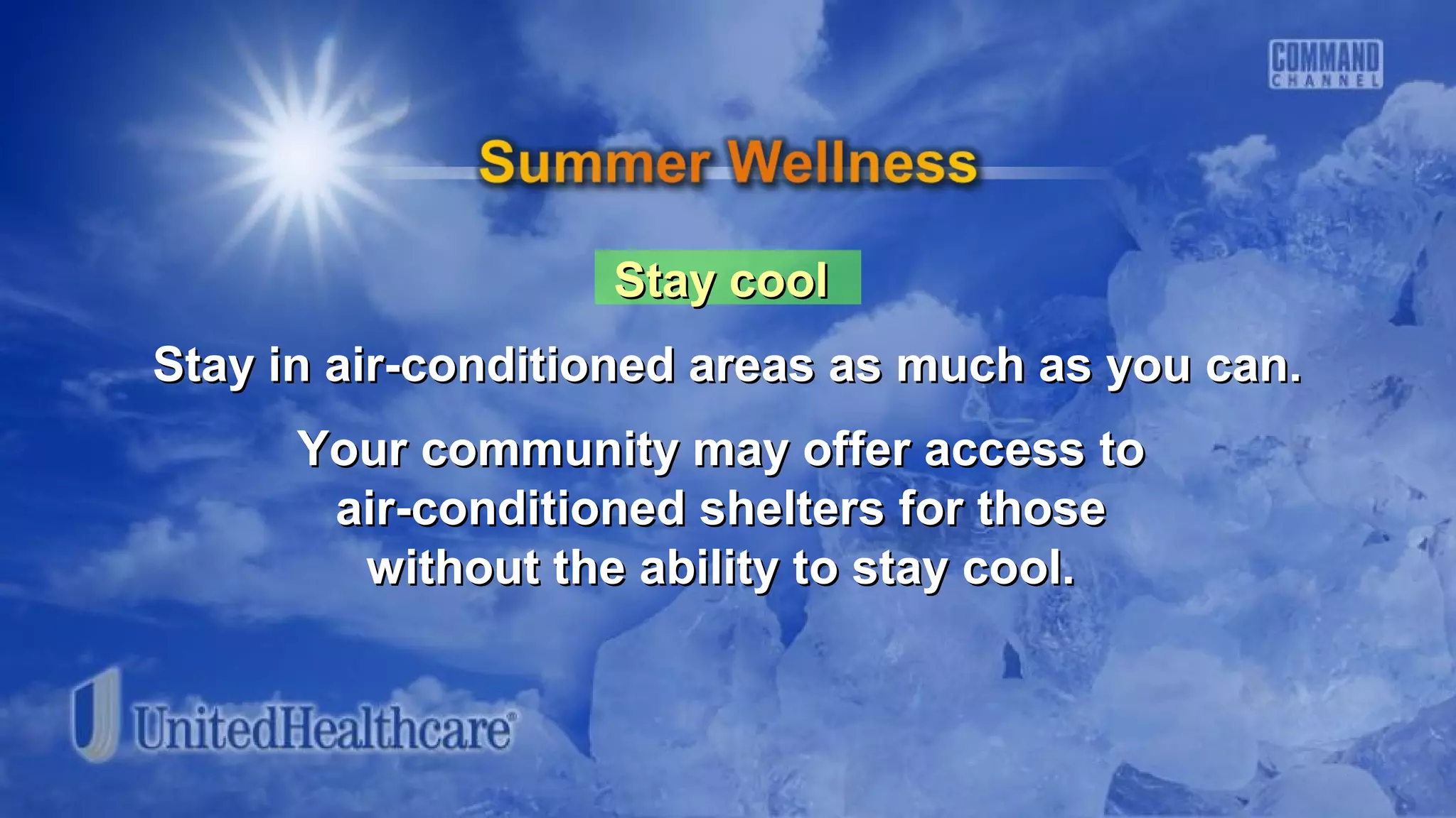 Stay coolStay cool
Stay in air-conditioned areas as much as you can.Stay in air-conditioned areas as much as you can.
Your community may offer access toYour community may offer access to
air-conditioned shelters for thoseair-conditioned shelters for those
without the ability to stay cool.without the ability to stay cool.
 