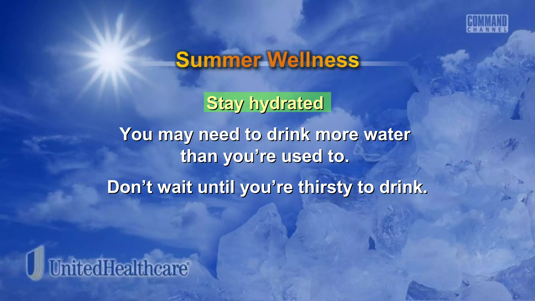 Stay hydratedStay hydrated
You may need to drink more waterYou may need to drink more water
than you’re used to.than you’re used to.
Don’t wait until you’re thirsty to drink.Don’t wait until you’re thirsty to drink.
 
