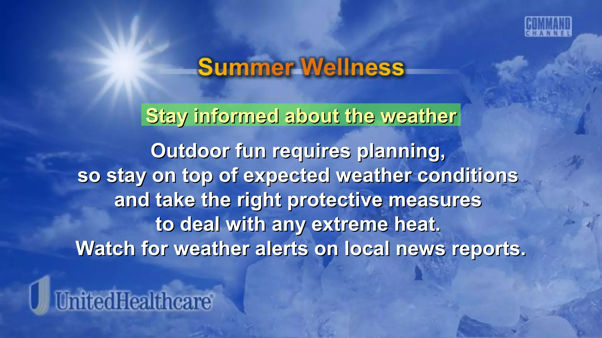 Stay informed about the weatherStay informed about the weather
Outdoor fun requires planning,Outdoor fun requires planning,
so stay on top of expected weather conditionsso stay on top of expected weather conditions
and take the right protective measuresand take the right protective measures
to deal with any extreme heat.to deal with any extreme heat.
Watch for weather alerts on local news reports.Watch for weather alerts on local news reports.
 