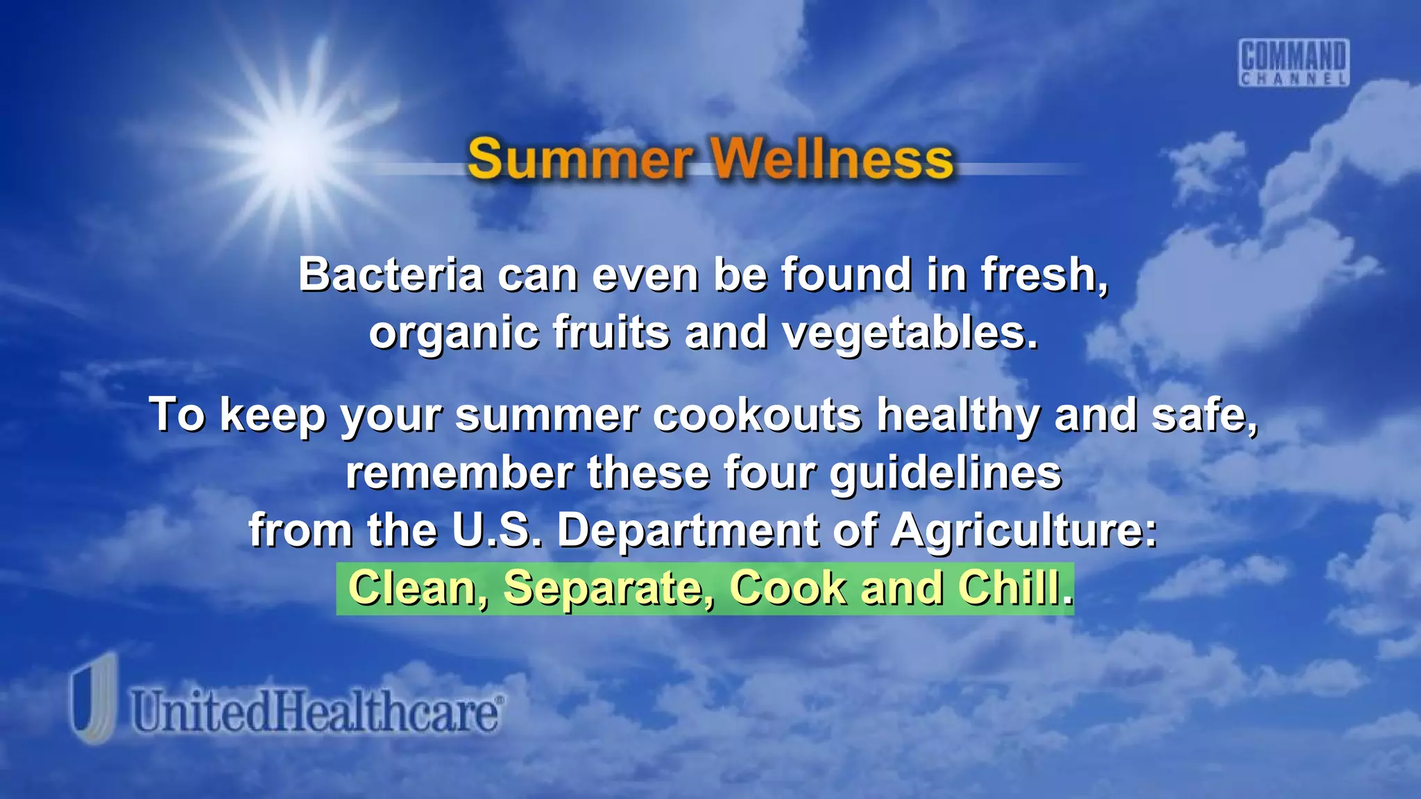 Bacteria can even be found in fresh,Bacteria can even be found in fresh,
organic fruits and vegetables.organic fruits and vegetables.
To keep your summer cookouts healthy and safe,To keep your summer cookouts healthy and safe,
remember these four guidelinesremember these four guidelines
from the U.S. Department of Agriculture:from the U.S. Department of Agriculture:
Clean, Separate, Cook and ChillClean, Separate, Cook and Chill..
 