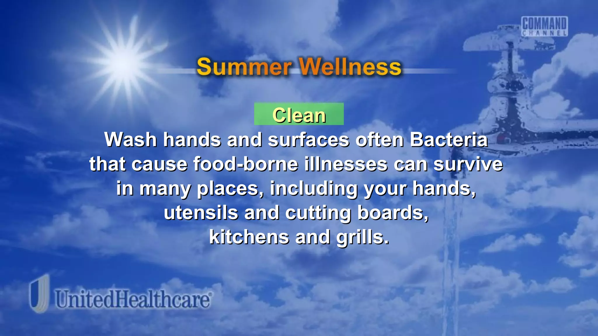 CleanClean
Wash hands and surfaces often BacteriaWash hands and surfaces often Bacteria
that cause food-borne illnesses can survivethat cause food-borne illnesses can survive
in many places, including your hands,in many places, including your hands,
utensils and cutting boards,utensils and cutting boards,
kitchens and grills.kitchens and grills.
 