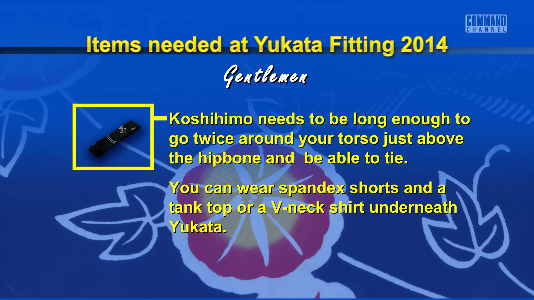 GentlemenGentlemen
Koshihimo needs to be long enough toKoshihimo needs to be long enough to
go twice around your torso just abovego twice around your torso just above
the hipbone and be able to tie.the hipbone and be able to tie.
You can wear spandex shorts and aYou can wear spandex shorts and a
tank top or a V-neck shirt underneathtank top or a V-neck shirt underneath
Yukata.Yukata.
 