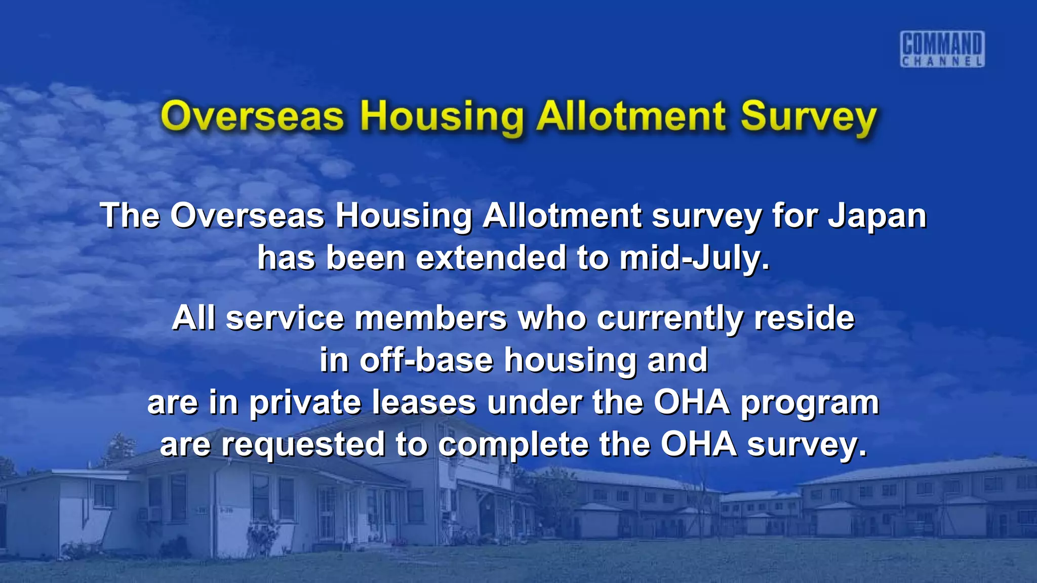 The Overseas Housing Allotment survey for JapanThe Overseas Housing Allotment survey for Japan
has been extended to mid-July.has been extended to mid-July.
All service members who currently resideAll service members who currently reside
in off-base housing andin off-base housing and
are in private leases under the OHA programare in private leases under the OHA program
are requested to complete the OHA survey.are requested to complete the OHA survey.
 