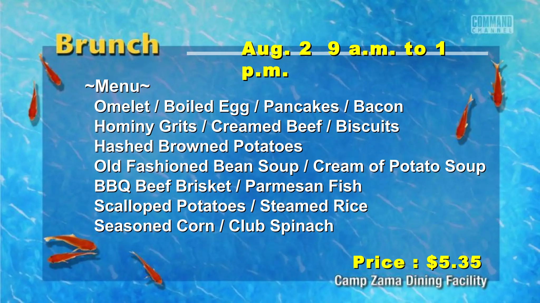 ~Menu~~Menu~
Omelet / Boiled Egg / Pancakes / BaconOmelet / Boiled Egg / Pancakes / Bacon
Hominy Grits / Creamed Beef / BiscuitsHominy Grits / Creamed Beef / Biscuits
Hashed Browned PotatoesHashed Browned Potatoes
Old Fashioned Bean Soup / Cream of Potato SoupOld Fashioned Bean Soup / Cream of Potato Soup
BBQ Beef Brisket / Parmesan FishBBQ Beef Brisket / Parmesan Fish
Scalloped Potatoes / Steamed RiceScalloped Potatoes / Steamed Rice
Seasoned Corn / Club SpinachSeasoned Corn / Club Spinach
Aug. 2 9 a.m. to 1Aug. 2 9 a.m. to 1
p.m.p.m.
Price : $5.35Price : $5.35
 
