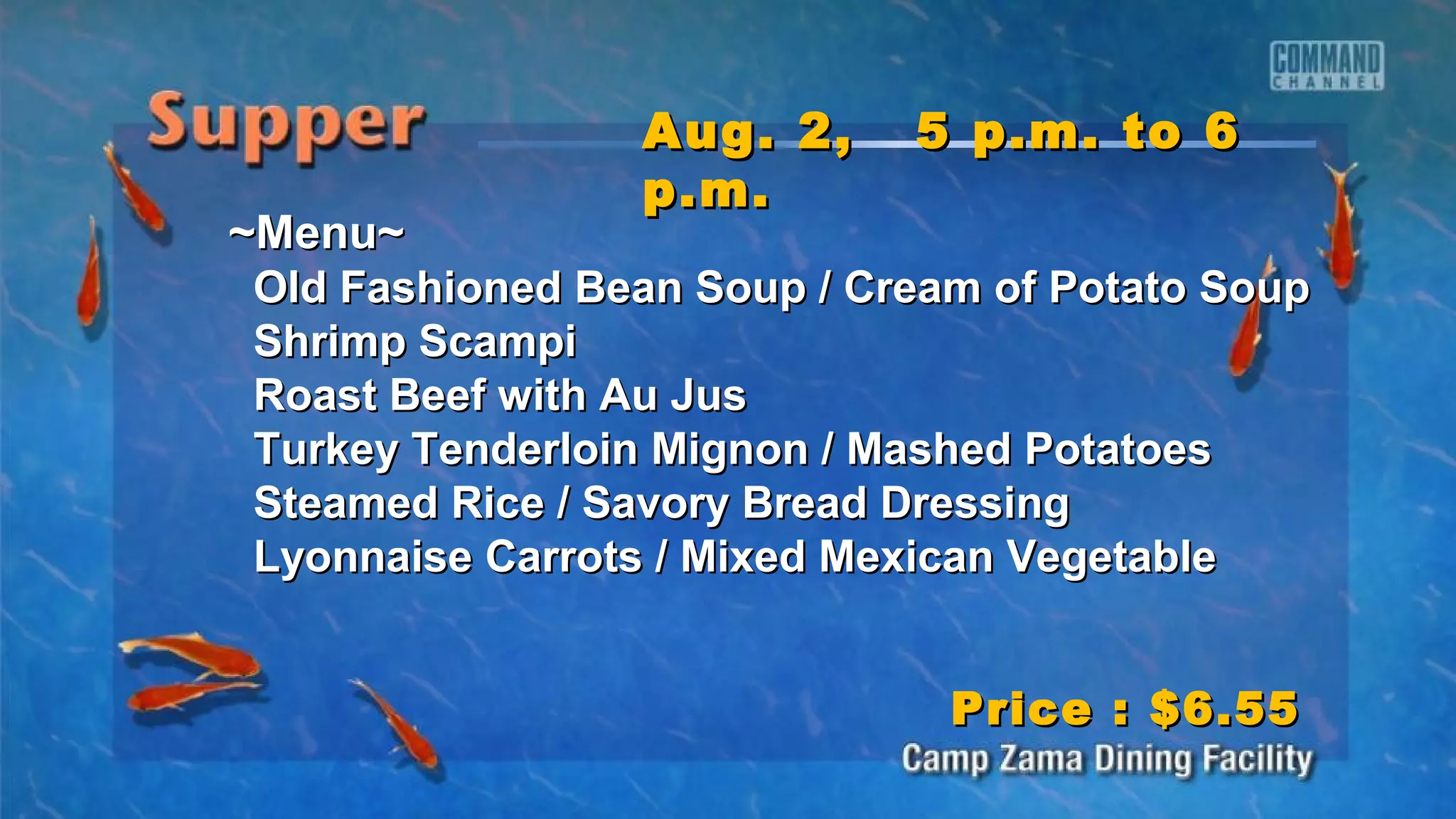 ~Menu~~Menu~
Old Fashioned Bean Soup / Cream of Potato SoupOld Fashioned Bean Soup / Cream of Potato Soup
Shrimp ScampiShrimp Scampi
Roast Beef with Au JusRoast Beef with Au Jus
Turkey Tenderloin Mignon / Mashed PotatoesTurkey Tenderloin Mignon / Mashed Potatoes
Steamed Rice / Savory Bread DressingSteamed Rice / Savory Bread Dressing
Lyonnaise Carrots / Mixed Mexican VegetableLyonnaise Carrots / Mixed Mexican Vegetable
Aug. 2, 5 p.m. to 6Aug. 2, 5 p.m. to 6
p.m.p.m.
Price : $6.55Price : $6.55
 