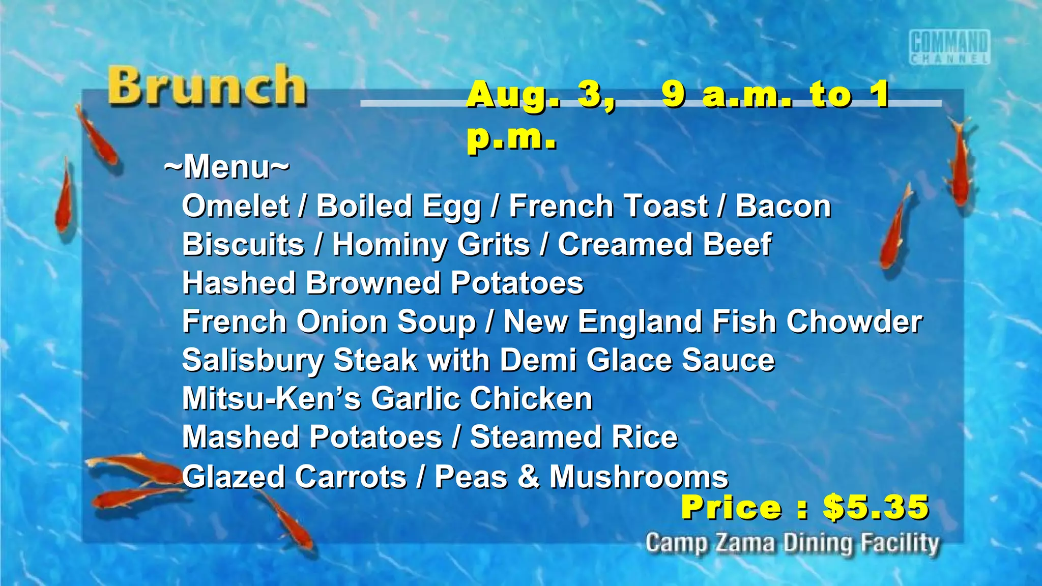 ~Menu~~Menu~
Omelet / Boiled Egg / French Toast / BaconOmelet / Boiled Egg / French Toast / Bacon
Biscuits / Hominy Grits / Creamed BeefBiscuits / Hominy Grits / Creamed Beef
Hashed Browned PotatoesHashed Browned Potatoes
French Onion Soup / New England Fish ChowderFrench Onion Soup / New England Fish Chowder
Salisbury Steak with Demi Glace SauceSalisbury Steak with Demi Glace Sauce
Mitsu-Ken’s Garlic ChickenMitsu-Ken’s Garlic Chicken
Mashed Potatoes / Steamed RiceMashed Potatoes / Steamed Rice
Glazed Carrots / Peas & MushroomsGlazed Carrots / Peas & Mushrooms
Aug. 3, 9 a.m. to 1Aug. 3, 9 a.m. to 1
p.m.p.m.
Price : $5.35Price : $5.35
 
