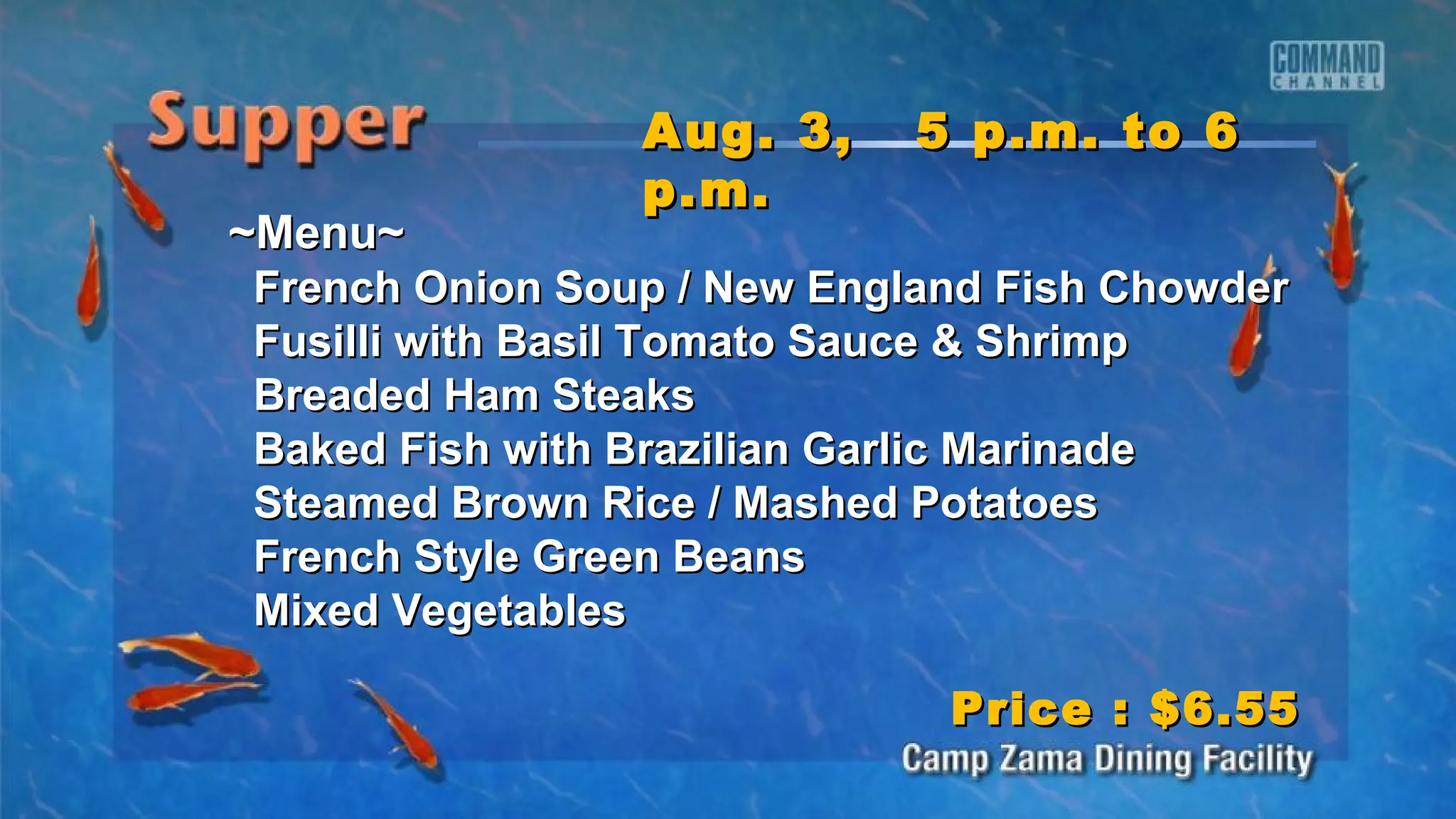 ~Menu~~Menu~
French Onion Soup / New England Fish ChowderFrench Onion Soup / New England Fish Chowder
Fusilli with Basil Tomato Sauce & ShrimpFusilli with Basil Tomato Sauce & Shrimp
Breaded Ham SteaksBreaded Ham Steaks
Baked Fish with Brazilian Garlic MarinadeBaked Fish with Brazilian Garlic Marinade
Steamed Brown Rice / Mashed PotatoesSteamed Brown Rice / Mashed Potatoes
French Style Green BeansFrench Style Green Beans
Mixed VegetablesMixed Vegetables
Aug. 3, 5 p.m. to 6Aug. 3, 5 p.m. to 6
p.m.p.m.
Price : $6.55Price : $6.55
 