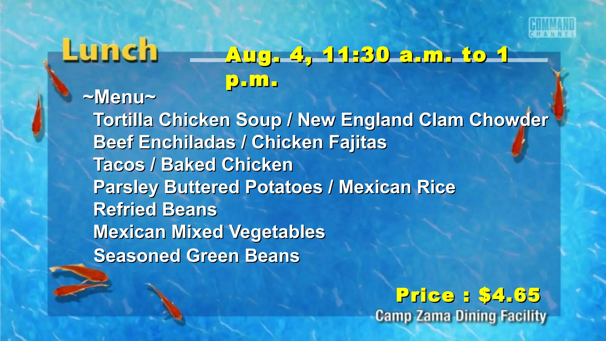 ~Menu~~Menu~
Tortilla Chicken Soup / New England Clam ChowderTortilla Chicken Soup / New England Clam Chowder
Beef Enchiladas / Chicken FajitasBeef Enchiladas / Chicken Fajitas
Tacos / Baked ChickenTacos / Baked Chicken
Parsley Buttered Potatoes / Mexican RiceParsley Buttered Potatoes / Mexican Rice
Refried BeansRefried Beans
Mexican Mixed VegetablesMexican Mixed Vegetables
Seasoned Green BeansSeasoned Green Beans
Price : $4.65Price : $4.65
Aug. 4, 11:30 a.m. to 1Aug. 4, 11:30 a.m. to 1
p.m.p.m.
 
