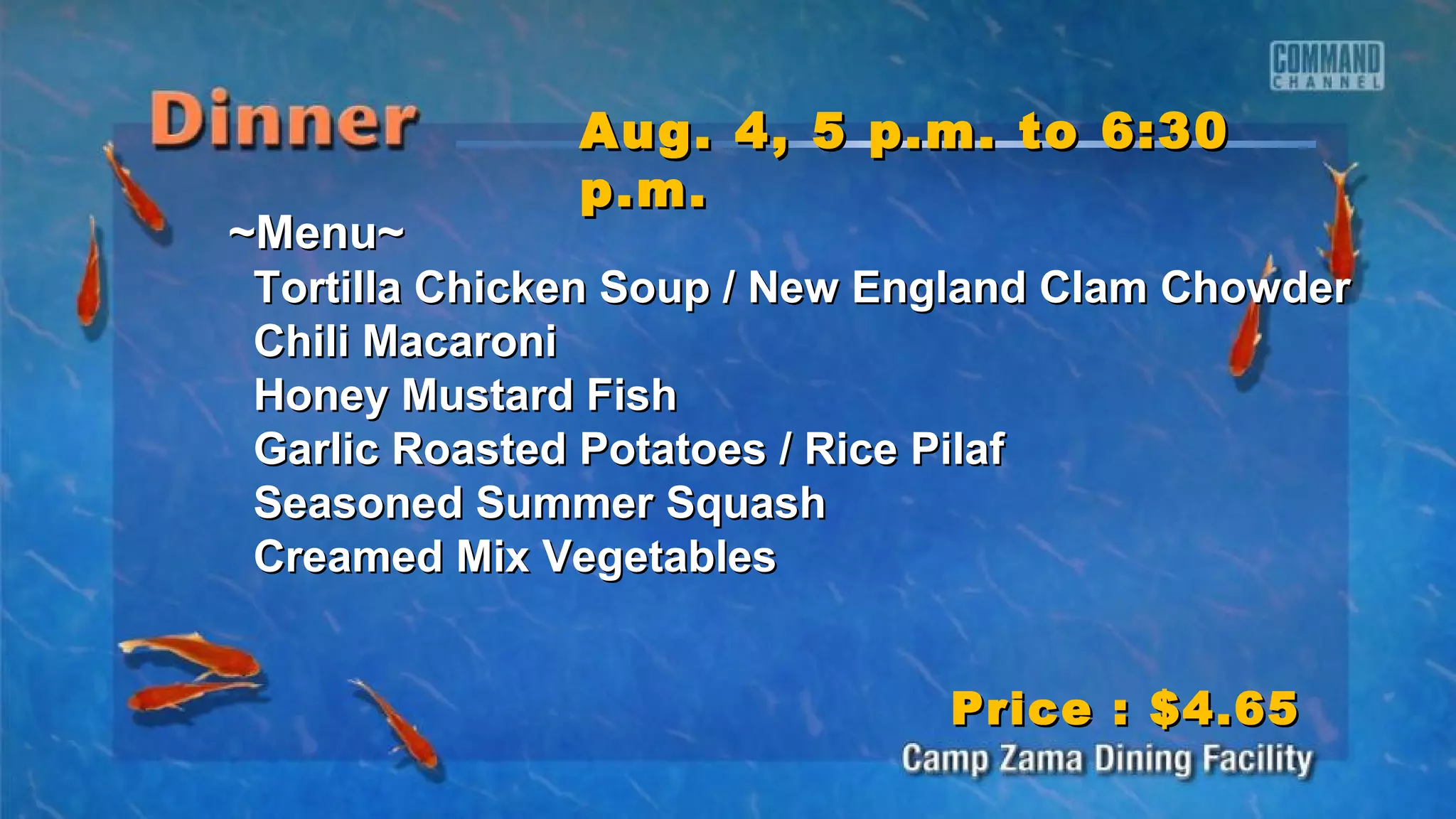 ~Menu~~Menu~
Tortilla Chicken Soup / New England Clam ChowderTortilla Chicken Soup / New England Clam Chowder
Chili MacaroniChili Macaroni
Honey Mustard FishHoney Mustard Fish
Garlic Roasted Potatoes / Rice PilafGarlic Roasted Potatoes / Rice Pilaf
Seasoned Summer SquashSeasoned Summer Squash
Creamed Mix VegetablesCreamed Mix Vegetables
Aug. 4, 5 p.m. to 6:30Aug. 4, 5 p.m. to 6:30
p.m.p.m.
Price : $4.65Price : $4.65
 